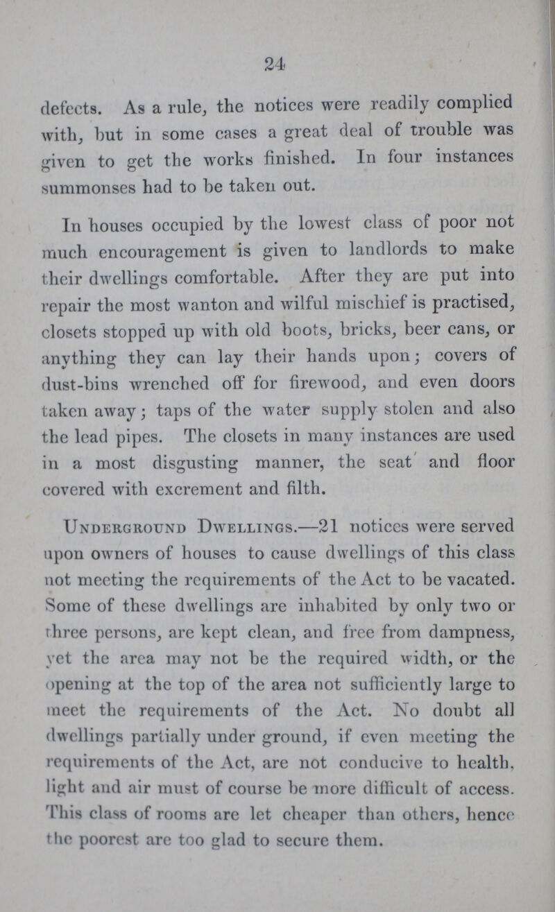 24 defects. As a rule, the notices were readily complied with, hut in some cases a great deal of trouble was given to get the works finished. In four instances summonses had to be taken out. In houses occupied by the lowest class of poor not much encouragement is given to landlords to make their dwellings comfortable. After they are put into repair the most wanton and wilful mischief is practised, closets stopped up with old boots, bricks, beer cans, or anything they can lay their hand3 upon; covers of dust-bins wrenched off for firewood, and even doors taken away; taps of the water supply stolen and also the lead pipes. The closets in many instances are used in a most disgusting manner, the seat and floor covered with excrement and filth. Underground Dwellings.—21 notices were served upon owners of houses to cause dwellings of this class not meeting the requirements of the Act to be vacated. Some of these dwellings are inhabited by only two or rhree persons, are kept clean, and free from dampness, vet the area may not be the required width, or the opening at the top of the area not sufficiently large to meet the requirements of the Act. No doubt all dwellings partially under ground, if even meeting the requirements of the Act, are not conducive to health, light and air must of course be more difficult of access. This class of rooms are let cheaper than others, hence the poorest are too glad to secure them.