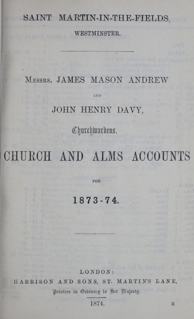 SAINT MARTIN-IN-THE-FIELDS, WESTMINSTER. MESSRS. JAMES MASON ANDREW and JOHN HENRY DAVY, Churchmordens. CHURCH AND ALMS ACCOUNTS for 18 73-74. LONDON: HARRISON AND SONS, ST. MARTIN'S LANE, Printers in Ordinary to he Majesty. 1874. E