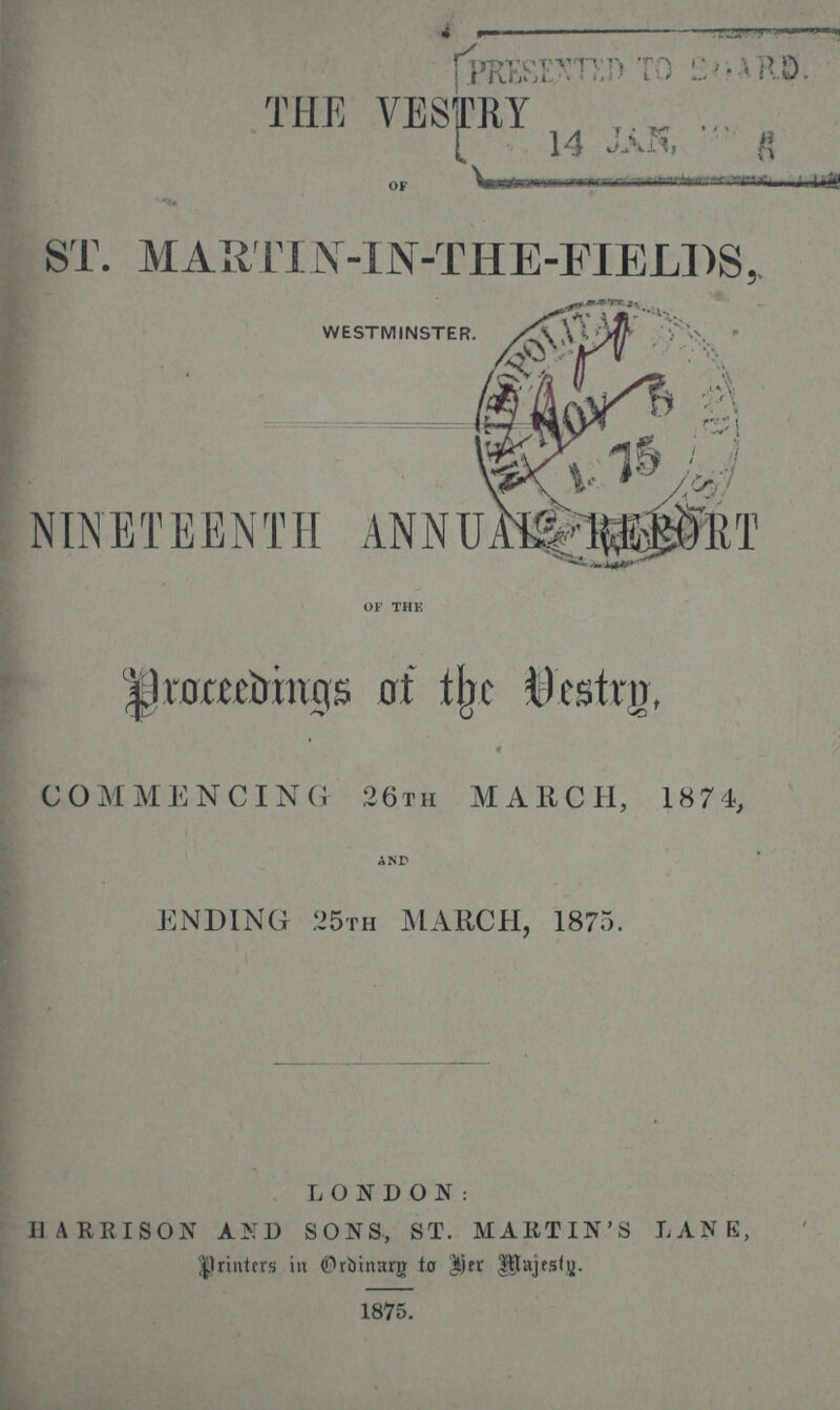 THE VESTRY OF ST. MARTIN-IN-THE-FIELDS, WESTMINSTER. NINETEENTH ANNUAL REPORT OF THE Proceedings of the Vestry, COMMENCING 26th MARCH, 1874, AND ENDING 25th MARCH, 1875. LONDON: HARRISON AND SONS, ST. MARTIN'S LANE, printers in Ordinary to her Majesty. 1875.