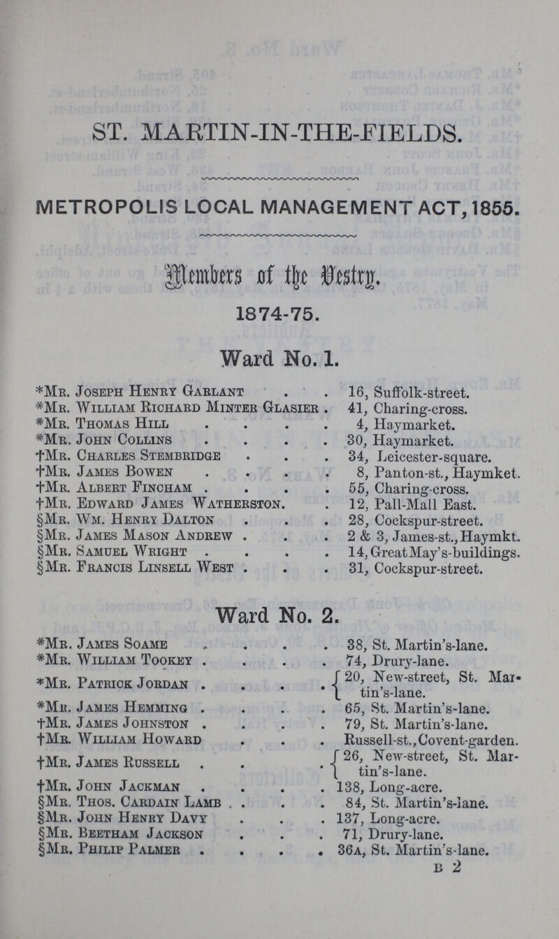 ST. MARTIN-IN-THE-FIELDS. METROPOLIS LOCAL MANAGEMENT ACT, 1855. Members of the Vestry. 1874-75. Ward No. 1. *Mr. Joseph Henry Garlant 16, Suffolk-street. *Mr. William Richard Minter Glasier 41, Charing-cross. *Mr. Thomas Hill 4, Haymarket. *Mr. John Collins30, Haymarket. †Mr. Charles Stembridge . .34, Leicester-square. †Mr. James Bowen . 8, Panton-st., Haymket. †Mr. Albert Fincham55, Charing-cross. †Mu. Edward James Watherston. 12, Pall-Mall East. §Mr. Wm. Henry Dalton . 28, Cockspur-street. §Mr. James Mason Andrew . 2 & 3, James-st.,Haymkt §Mr. Samuel Wright 14,GreatMay's-buildings. §Mr. Francis Linsell West .31, Cockspur-street. Ward No. 2. *Mr. James Soame38, St. Martin's-lane. *Mr. William Tookey74, Drury-lane. *Mr. Patrice Jordan 20 New-street, St. Mai¬ tin's-lane. *Mr. James Hemming 65, St. Martin's-lane. †Mr. James Johnston79, St. Martin's-lane. †Mr. William Howard Russell-st.,Covent-garden. †Mr. James Russell 26, New-street, St. Martin's-Lane. †Mr. John Jackman 138, Long-acre §Mr. Thos. Cardain Lamb .84, St. Martin's-lane. §Mr. John Henry Davy . 137, Long-acre. §Mr. Beetham Jackson .71, Drury-lane. §Mr. Philip Palmer 36a, St. Martin's-lane. B 2