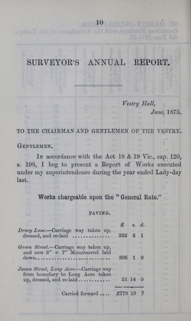 10 SURVEYOR'S ANNUAL REPORT. Vestry Hall, June, 1875. TO THE CHAIRMAN AND GENTLEMEN OF THE VESTRY. Gentlemen, In accordance with the Act 18 & 19 Vic., cap. 120, s. 198, I beg to present a Report of Works executed under my superintendence during the year ended Lady-day last. Works chargeable upon the General Rate. paying. £ s. d. Drury Lane.—Carriage way taken up, dressed, and re-laid 332 3 1 Green Street.—Carriage way taken up, and new 3 × 7 Mountsorrel laid down 396 1 9 James Street, Long Acre.—Carriage way from boundary to Long Acre taken up, dressed, and re-laid 51 14 9 Carried forward £779 19 7