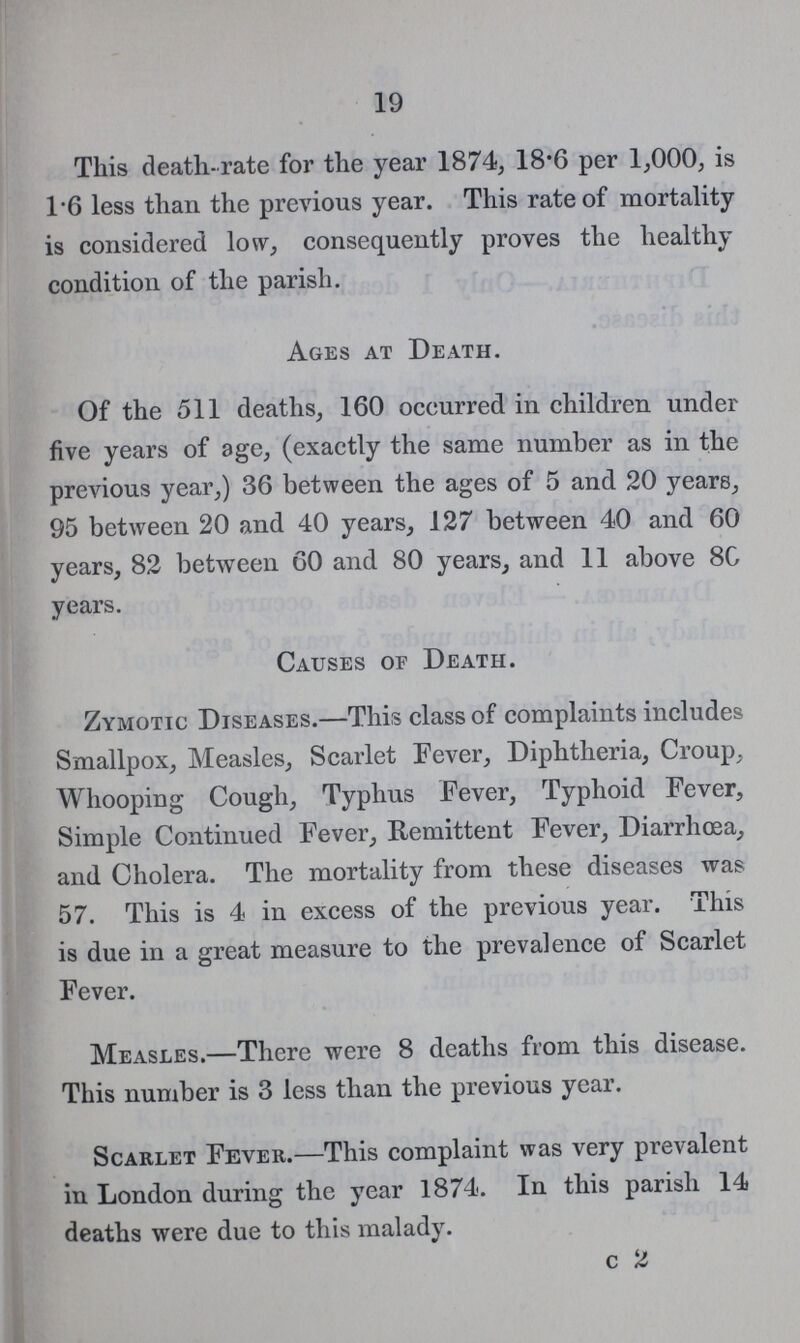 19 This death-rate for the year 1874, 18.6 per 1,000, is 16 less than the previous year. This rate of mortality is considered low, consequently proves the healthy condition of the parish. Ages at Death. Of the 511 deaths, 160 occurred in children under five years of age, (exactly the same number as in the previous year,) 36 between the ages of 5 and 20 years, 95 between 20 and 40 years, 127 between 40 and 60 years, 82 between 60 and 80 years, and 11 above 80 years. Causes of Death. Zymotic Diseases.—This class of complaints includes Smallpox, Measles, Scarlet Fever, Diphtheria, Croup, Whooping Cough, Typhus Fever, Typhoid Fever, Simple Continued Fever, Remittent Fever, Diarrhoea, and Cholera. The mortality from these diseases was 57. This is 4 in excess of the previous year. This is due in a great measure to the prevalence of Scarlet Fever. Measles.—There were 8 deaths from this disease. This number is 3 less than the previous year. Scarlet Fever.—This complaint was very prevalent in London during the year 1874. In this parish 14 deaths were due to this malady.