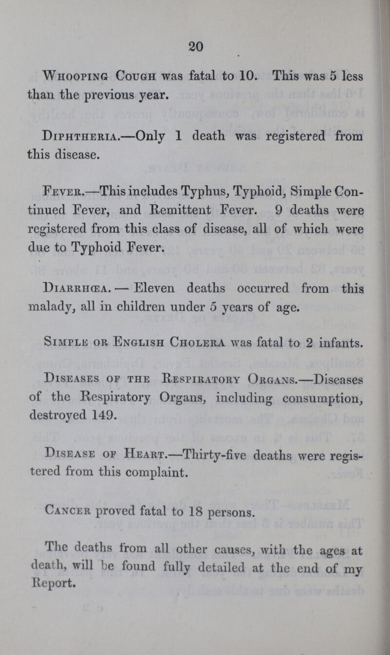 20 Whooping Cough was fatal to 10. This was 5 less than the previous year. Diphtheria.—Only 1 death was registered from this disease. Fever.—This includes Typhus, Typhoid, Simple Con tinued Fever, and Remittent Fever. 9 deaths were registered from this class of disease, all of which were due to Typhoid Fever. Diarrhcea.— Eleven deaths occurred from this malady, all in children under 5 years of age. Simple or English Cholera was fatal to 2 infants. Diseases of the Respiratory Organs.—Diseases of the Respiratory Organs, including consumption, destroyed 149. Disease of Heart.—Thirty-five deaths were regis tered from this complaint. Cancer proved fatal to 18 persons. The deaths from all other causes, with the ages at death, will be found fully detailed at the end of my Report.