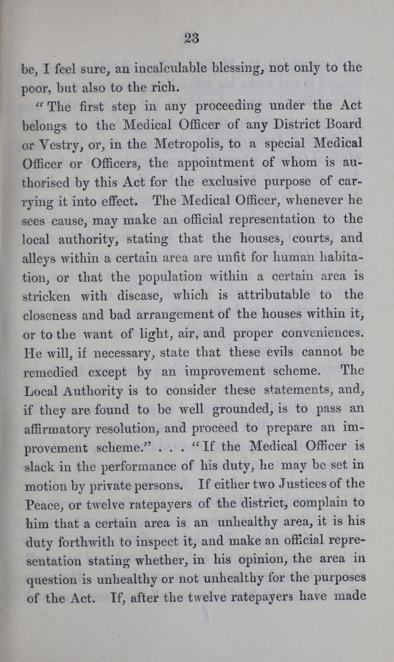23 be, I feel sure, an incalculable blessing, not only to the poor, but also to the rich. “The first step in any proceeding under the Act belongs to the Medical Officer of any District Board or Vestry, or, in the Metropolis, to a special Medical Officer or Officers, the appointment of whom is au thorised by this Act for the exclusive purpose of car rying it into effect. The Medical Officer, whenever he sees cause, may make an official representation to the local authority, stating that the houses, courts, and alleys within a certain area are unfit for human habita tion, or that the population within a certain area is stricken with disease, which is attributable to the closeness and bad arrangement of the houses within it, or to the want of light, air, and proper conveniences. He will, if necessary, state that these evils cannot be remedied except by an improvement scheme. The Local Authority is to consider these statements, and, if they are found to be well grounded, is to pass an affirmatory resolution, and proceed to prepare an im provement scheme.” “If the Medical Officer is slack in the performance of his duty, he may be set in motion by private persons. If either two Justices of the Peace, or twelve ratepayers of the district, complain to him that a certain area is an unhealthy area, it is his duty forthwith to inspect it, and make an official repre sentation stating whether, in his opinion, the area in question is unhealthy or not unhealthy for the purposes of the Act. If, after the twelve ratepayers have made