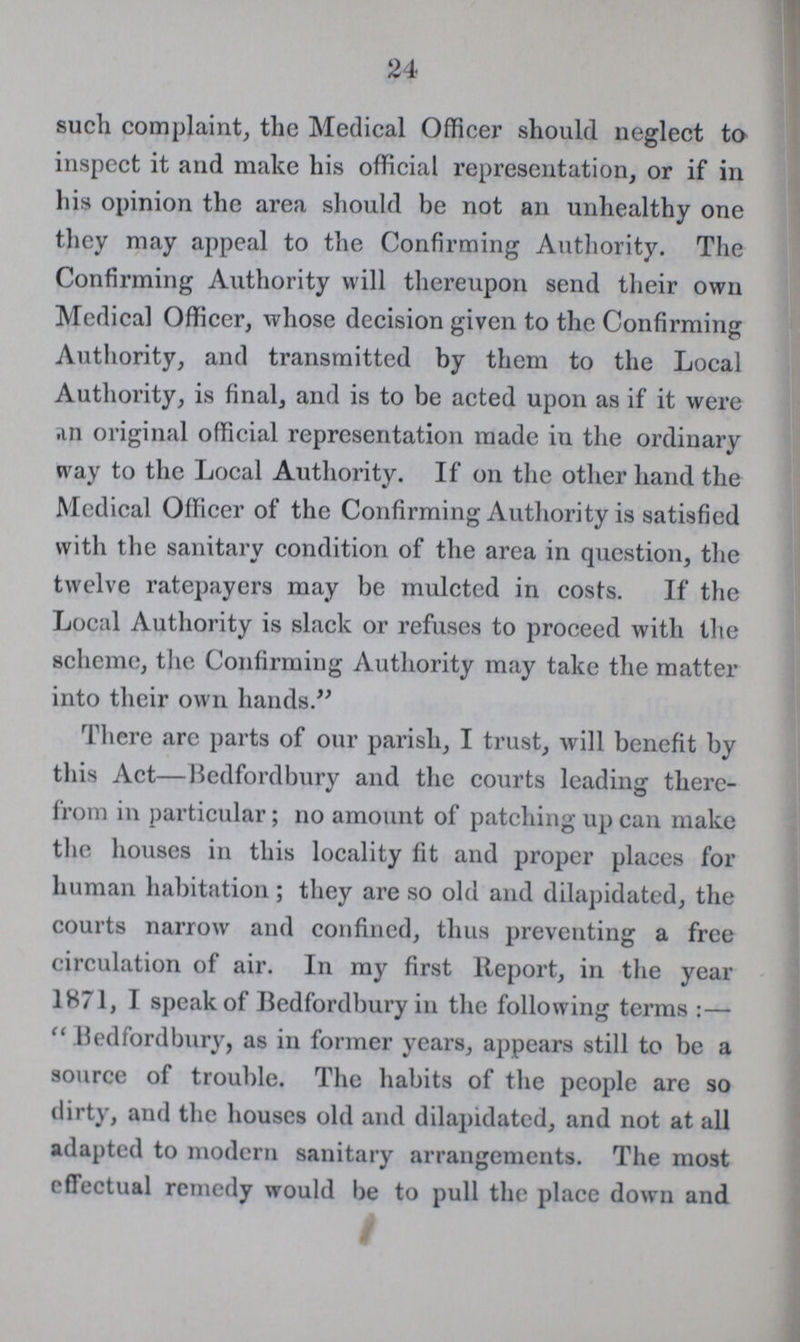 24 such complaint, the Medical Officer should neglect to inspect it and make his official representation, or if in his opinion the area should be not an unhealthy one they may appeal to the Confirming Authority. The Confirming Authority will thereupon send their own Medical Officer, whose decision given to the Confirming Authority, and transmitted by them to the Local Authority, is final, and is to be acted upon as if it were an original official representation made in the ordinary way to the Local Authority. If on the other hand the Medical Officer of the Confirming Authority is satisfied with the sanitary condition of the area in question, the twelve ratepayers may be mulcted in costs. If the Local Authority is slack or refuses to proceed with the scheme, the Confirming Authority may take the matter into their own hands.” There arc parts of our parish, I trust, will benefit by this Act—Bedfordbury and the courts leading there from in particular; no amount of patching up can make the houses in this locality fit and proper places for human habitation; they are so old and dilapidated, the courts narrow and confincd, thus preventing a free circulation of air. In my first Report, in the year 1871, I speak of Bedfordbury in the following terms:— “Bedfordbury, as in former years, appears still to be a source of trouble. The habits of the people are so dirty, and the houses old and dilapidated, and not at all adapted to modern sanitary arrangements. The most effectual remedy would be to pull the place down and