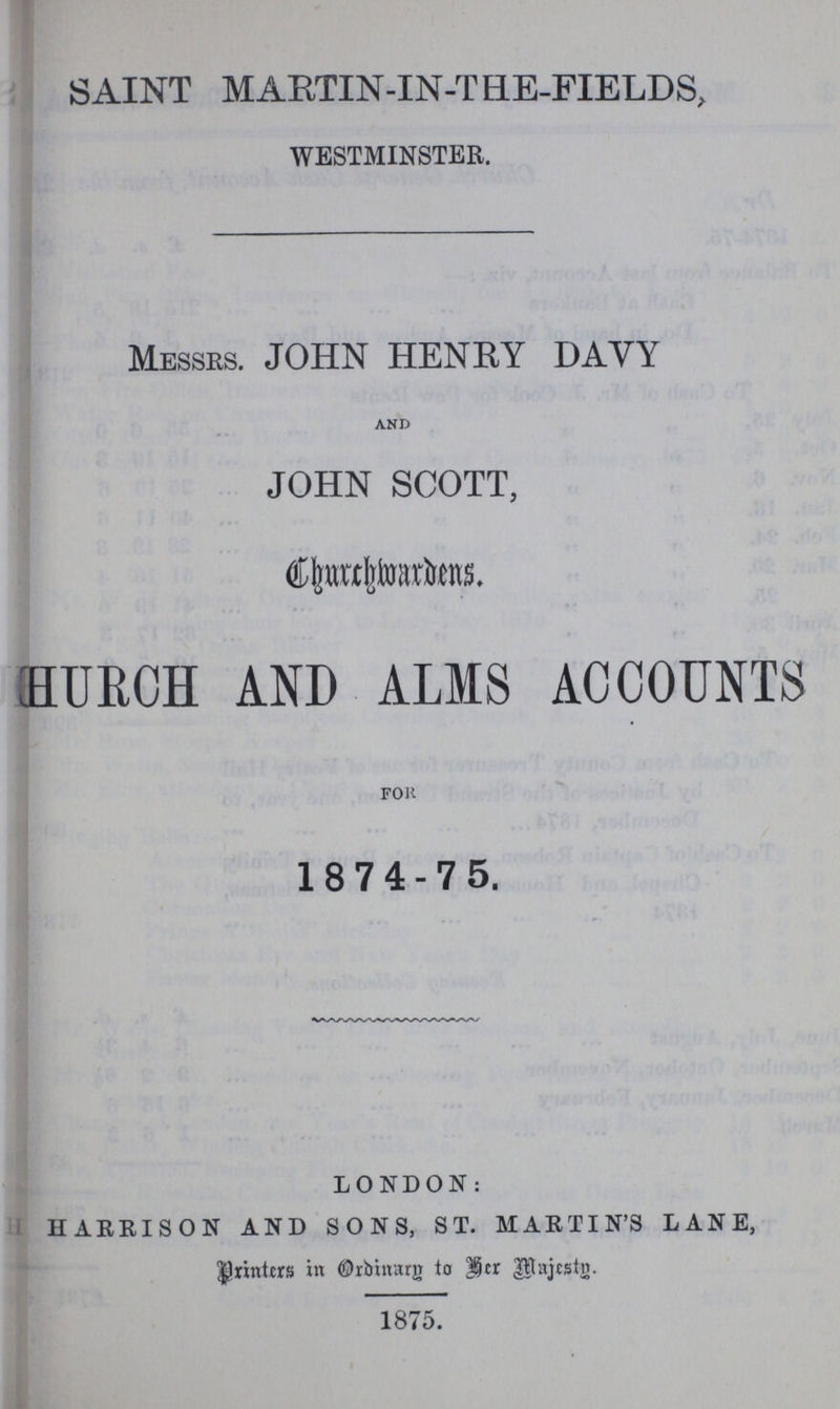 SAINT MARTIN-IN-THE-FIELDS, WESTMINSTER. MESSRS. JOHN HENRY DAVY and JOHN SCOTT, Churchwardens. ???HURCH AND ALMS ACCOUNTS FOR 1874-75. LONDON: HARRISON AND SONS, ST. MARTIN'S LANE, printers in Ordinary to her Majesty. 1875.