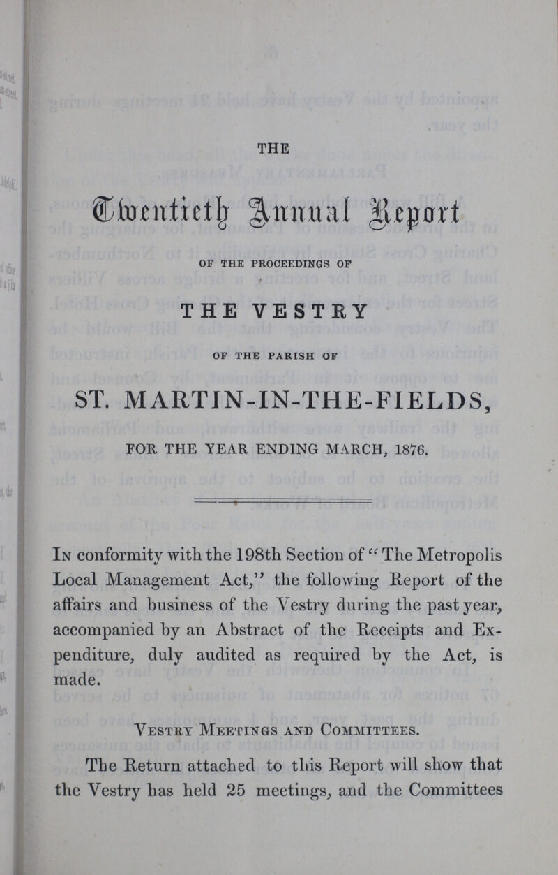 THE Cmentieth Annual Report of the proceedings of THE VESTRY of the parish of ST. MARTIN-IN-THE-FIELDS, FOR THE YEAR ENDING MARCH, 1876. In conformity with the 198th Section of The Metropolis Local Management Act, the following Report of the affairs and business of the Yestry during the past year, accompanied by an Abstract of the Receipts and Ex penditure, duly audited as required by the Act, is made. Yestry Meetings and Committees. The Return attached to this Report will show that the Vestry has held 25 meetings, and the Committees