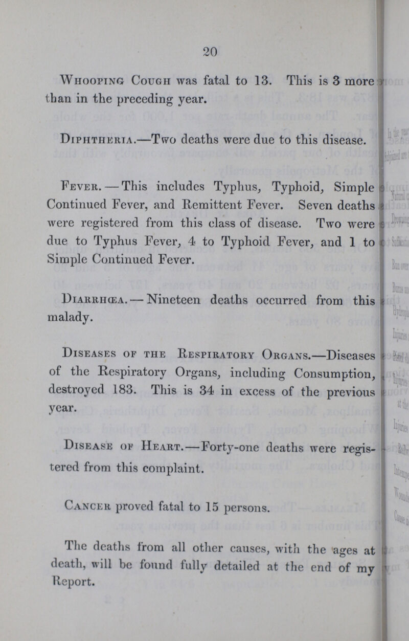 20 Whooping Cough was fatal to 13. This is 3 more than in the preceding year. Diphtheria.—Two deaths were due to this disease. Fever.—This includes Typhus, Typhoid, Simple Continued Fever, and Remittent Fever. Seven deaths were registered from this class of disease. Two were due to Typhus Fever, 4 to Typhoid Fever, and 1 to Simple Continued Fever. Diarrihea.— Nineteen deaths occurred from this malady. Diseases of the Respiratory Organs.—Diseases of the Respiratory Organs, including Consumption, destroyed 183. This is 34 in excess of the previous year. Disease op Heart.—Forty-one deaths were regis tered from this complaint. Cancer proved fatal to 15 persons. The deaths from all other causes, with the ages at death, will be found fully detailed at the end of my Report.