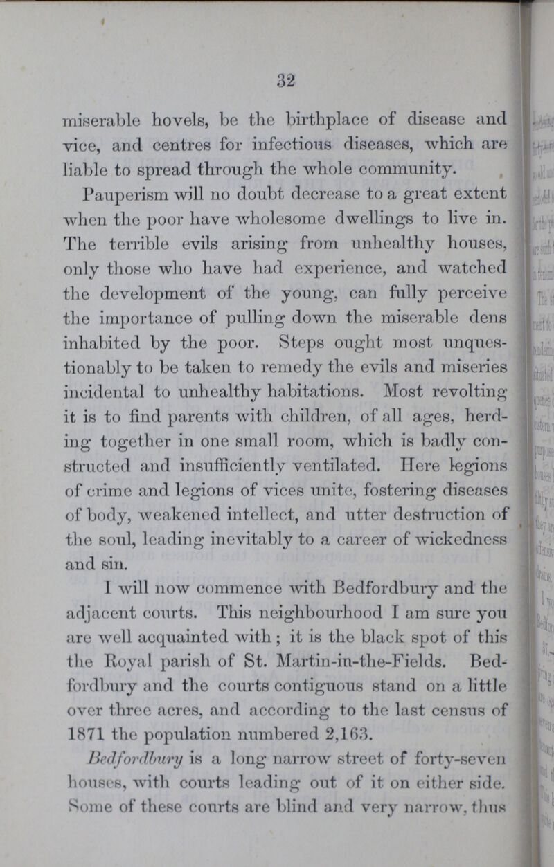 32 miserable hovels, be the birthplace of disease and vice, and centres for infections diseases, which are liable to spread through the whole community. Pauperism will no doubt decrease to a great extent when the poor have wholesome dwellings to live in. The terrible evils arising from unhealthy houses, only those who have had experience, and watched the development of the young, can fully perceive the importance of pulling down the miserable dens inhabited by the poor. Steps ought most unques tionably to be taken to remedy the evils and miseries incidental to unhealthy habitations. Most revolting it is to find parents with children, of all ages, herd ing together in one small room, which is badly con structed and insufficiently ventilated. Here legions of crime and legions of vices unite, fostering diseases of body, weakened intellect, and utter destruction of the soul, leading inevitably to a career of wickedness and sin. I will now commence with Bedfordbury and the adjacent courts. This neighbourhood I am sure you are well acquainted with; it is the black spot of this the Royal parish of St. Martin-in-the-Fields. Bed fordbury and the courts contiguous stand on a little over three acres, and according to the last census of 1871 the population numbered 2,163. Bedfordbury is a long narrow street of forty-seven houses, with courts leading out of it on either side. Some of these courts are blind and very narrow, thus