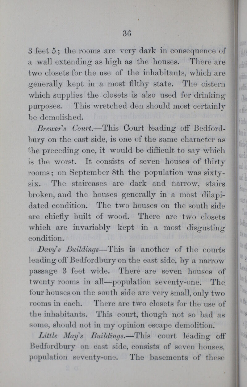 36 3 feet 5; the rooms are very dark in consequence of a wall extending as high as the houses. There are t wo closets for the use of the inhabitants, which are generally kept in a most filthy state. The cistern which supplies the closets is also used for drinking purposes. This wretched den should most certainly be demolished. Brewer s Court.—This Court leading off Bedford bury on the east side, is one of the same character as the preceding one, it would be difficult to say which is the worst. It consists of seven houses of thirty rooms; on September 8th the population was sixty six. The staircases are dark and narrow, stairs broken, and the houses generally in a most dilapi dated condition. The two houses on the south side are chiefly built of wood. There are two closets which are invariably kept in a most disgusting condition. Davy's Buildings—This is another of the courts leading off Bedfordbury on the east side, by a narrow passage 3 feet wide. There are seven houses of twenty rooms in all—population seventy-one. The four houses on the south side are very small, only two rooms in each. There are two closets for the use of the inhabitants. This court, though not so bad as some, should not in my opinion escape demolition. Little Mays Buildings.—This court leading off' Bedfordbury on east side, consists of seven houses, population seventy-one. The basements of these