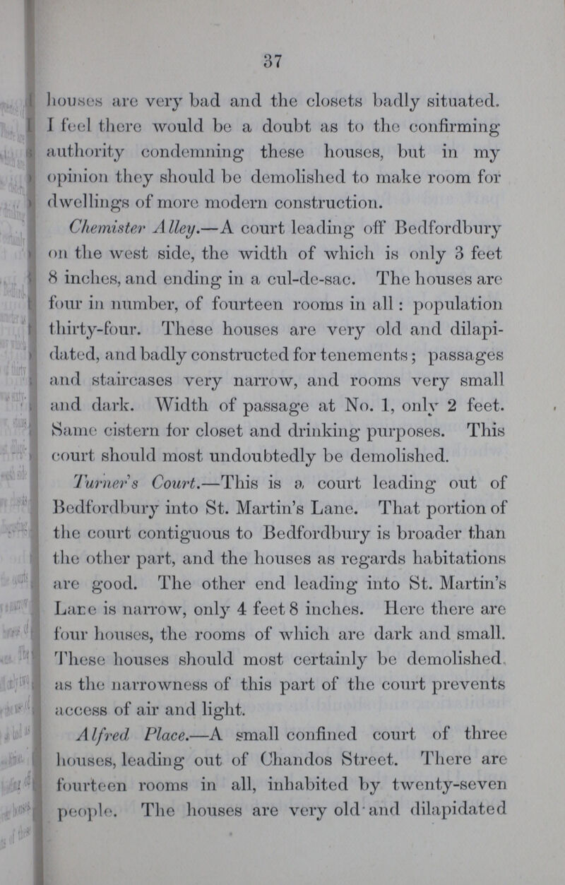 37 houses are very bad and the closets badly situated. I feel there would be a doubt as to the confirming authority condemning these houses, but in my opinion they should be demolished to make room for dwellings of more modern construction. Chemister Alley.—A court leading off Bedfordbury on the west side, the width of which is only 3 feet 8 inches, and ending in a cul-de-sac. The houses are four in number, of fourteen rooms in all: population thirty-four. These houses are very old and dilapi dated, and badly constructed for tenements; passages and staircases very narrow, and rooms very small and dark. Width of passage at No. 1, only 2 feet. Same cistern for closet and drinking purposes. This court should most undoubtedly be demolished. Turner s Court.—This is a court leading out of Bedfordbury into St. Martin's Lane. That portion of the court contiguous to Bedfordbury is broader than the other part, and the houses as regards habitations are good. The other end leading into St. Martin's Lane is narrow, only 4 feet 8 inches. Here there are four houses, the rooms of which are dark and small. These houses should most certainly be demolished as the narrowness of this part of the court prevents access of air and light. Alfred Place.—A small confined court of three houses, leading out of Chandos Street. There are fourteen rooms in all, inhabited by twenty-seven people. The houses are very old and dilapidated