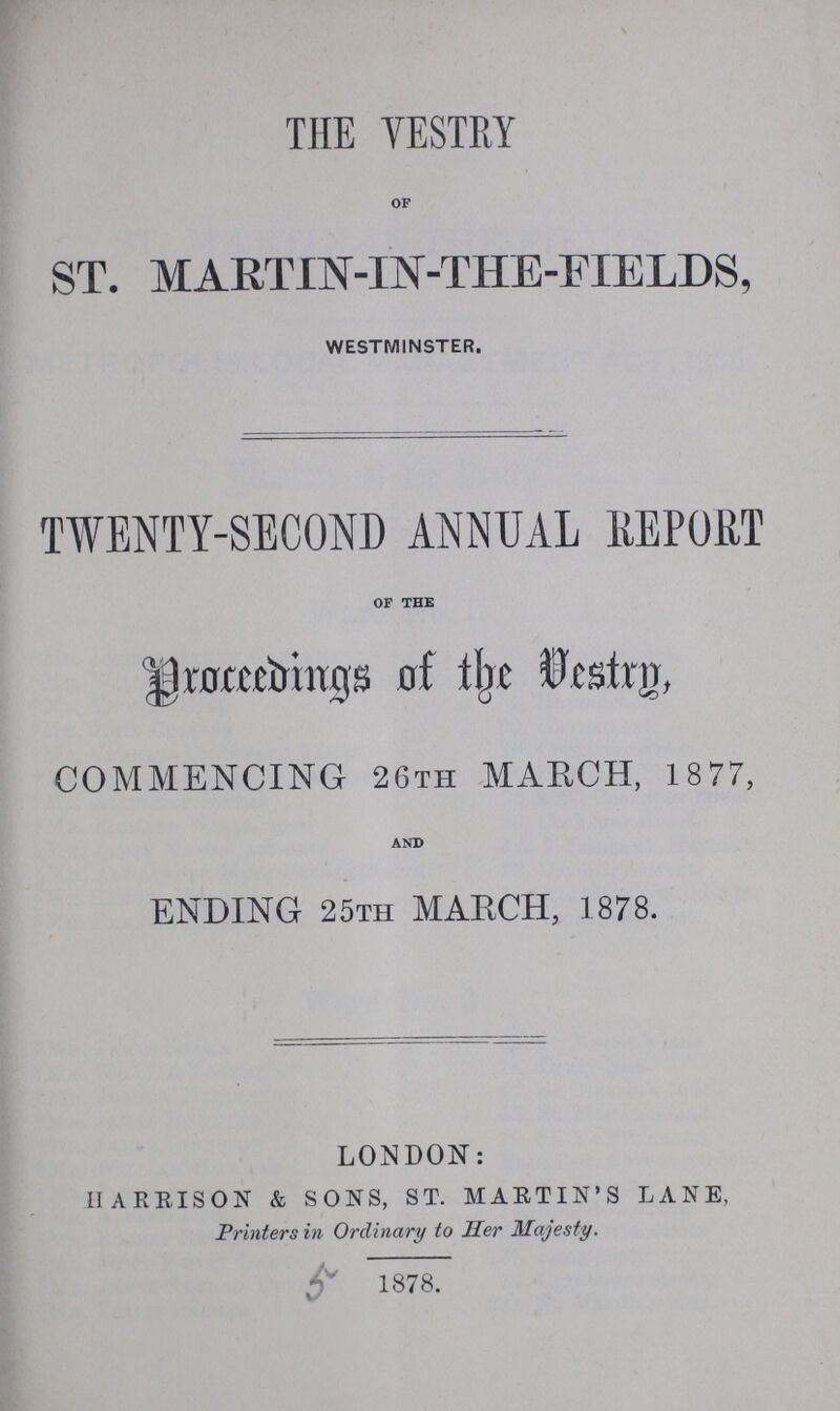 THE VESTRY OF ST. MARTIN-IN-THE-FIELDS, WESTMINSTER. TWENTY-SECOND ANNUAL REPORT OF THE Proceedings of the Vestry COMMENCING 26TH MARCH, 1877, AND ENDING 25th MARCH, 1878. LONDON: HARRISON & SONS, ST. MARTIN'S LANE, Printers in Ordinary to Her Majesty. r' 1878.