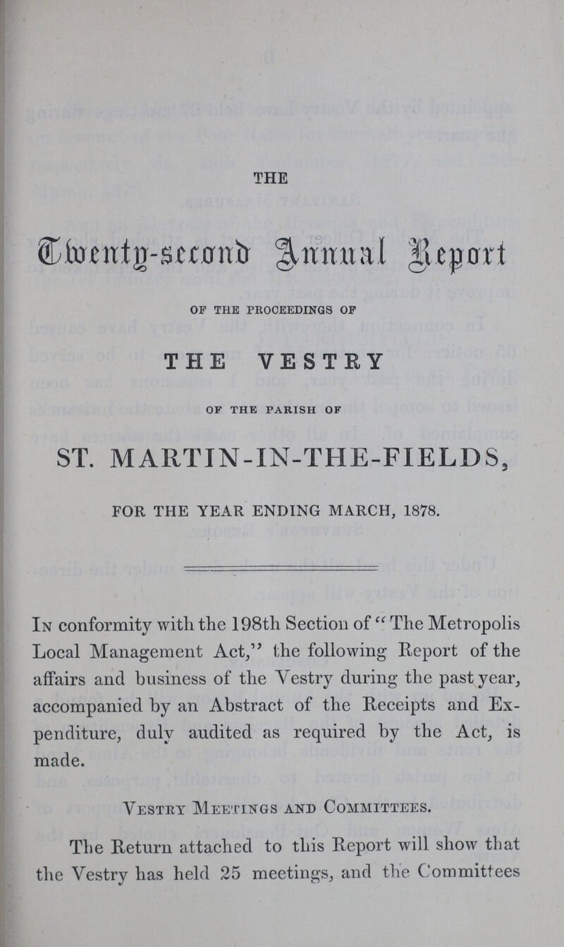 THE Twenty -Second Annual Report of the proceedings of THE VESTRY of the parish of ST. MARTIN-IN-THE-FXELDS, FOR THE YEAR ENDING MARCH, 1878. In conformity with the 198th Section of The Metropolis Local Management Act, the following Report of the affairs and business of the Vestry during the past year, accompanied by an Abstract of the Receipts and Ex penditure, duly audited as required by the Act, is made. Vestry Meetings and Committees. The Return attached to this Report will show that the Vestry has held 25 meetings, and the Committees