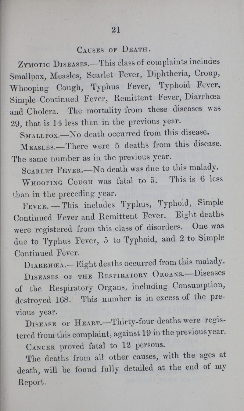 21 Causes of Death. Zymotic Diseases.-This class of complaints includes Smallpox, Measles, Scarlet Fever Diphtheria, Croup, Whooping Cough, Typhus Fever, Typhoid Fever, Simple Continued Fever, Remittent Fever, Diarrhœa and Cholera. The mortality from these diseases was 29, that is 14 less than in the previous year. Smallpox.-No death occurred from this disease. Measles.-There were 5 deaths from this disease. The same number as in the previous year. Scarlet Fever.-No death was due to this malady. Whooping Cought was fatal to 5. This is 6 less than in the preceding year. Fever.-This includes Typhus, Typhoid, Simple Continued Fever and Remittent Fever. Eight Deaths were registered from this class of disorders. One was due to typhus Fever, 5 to Typhoid, and 2 to Simple Continued Fever. Diarrhœa.-Eight deaths occurred from this malady. Diseases of the Respiratory Organs.—Diseases of the Respiratory Organs, including Consumption, destroyed 168. This number is in excess of the pre vious year. Disease of Heart.—Thirty-four deaths were regis tered from this complaint, against 19 in the previous year. Cancer proved fatal to 12 persons. The deaths from all other causes, with the ages at death, will be found fully detailed at the end of my Report.