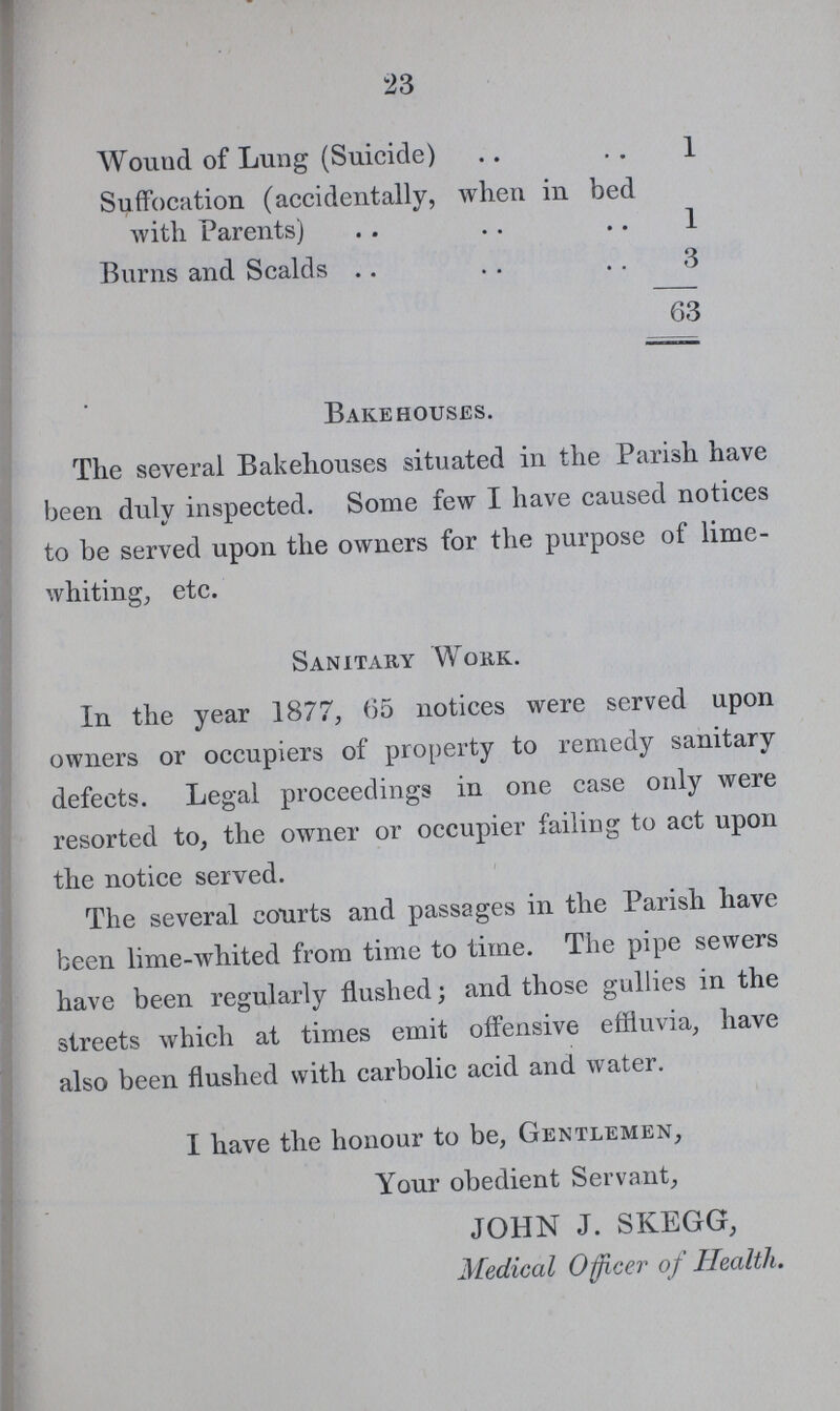 23 Wound of Lung (Suicide) 1 Suffocation (accidentally, when in bed with Parents) 1 Burns and Scalds 3 63 Bakehouses. The several Bakehouses situated in the Parish have been duly inspected. Some few I have caused notices to be served upon the owners for the purpose of lime whiting, etc. Sanitary Work. In the year 1877, 65 notices were served upon owners or occupiers of property to remedy sanitary defects. Legal proceedings in one case only were resorted to, the owner or occupier failing to act upon the notice served. The several courts and passages in the Parish have been lime-whited from time to time. The pipe sewers have been regularly flushed; and those gullies in the streets which at times emit offensive effluvia, have also been flushed with carbolic acid and water. I have the honour to be, Gentlemen, Your obedient Servant, JOHN J. SKEGG, Medical Officer of Health.