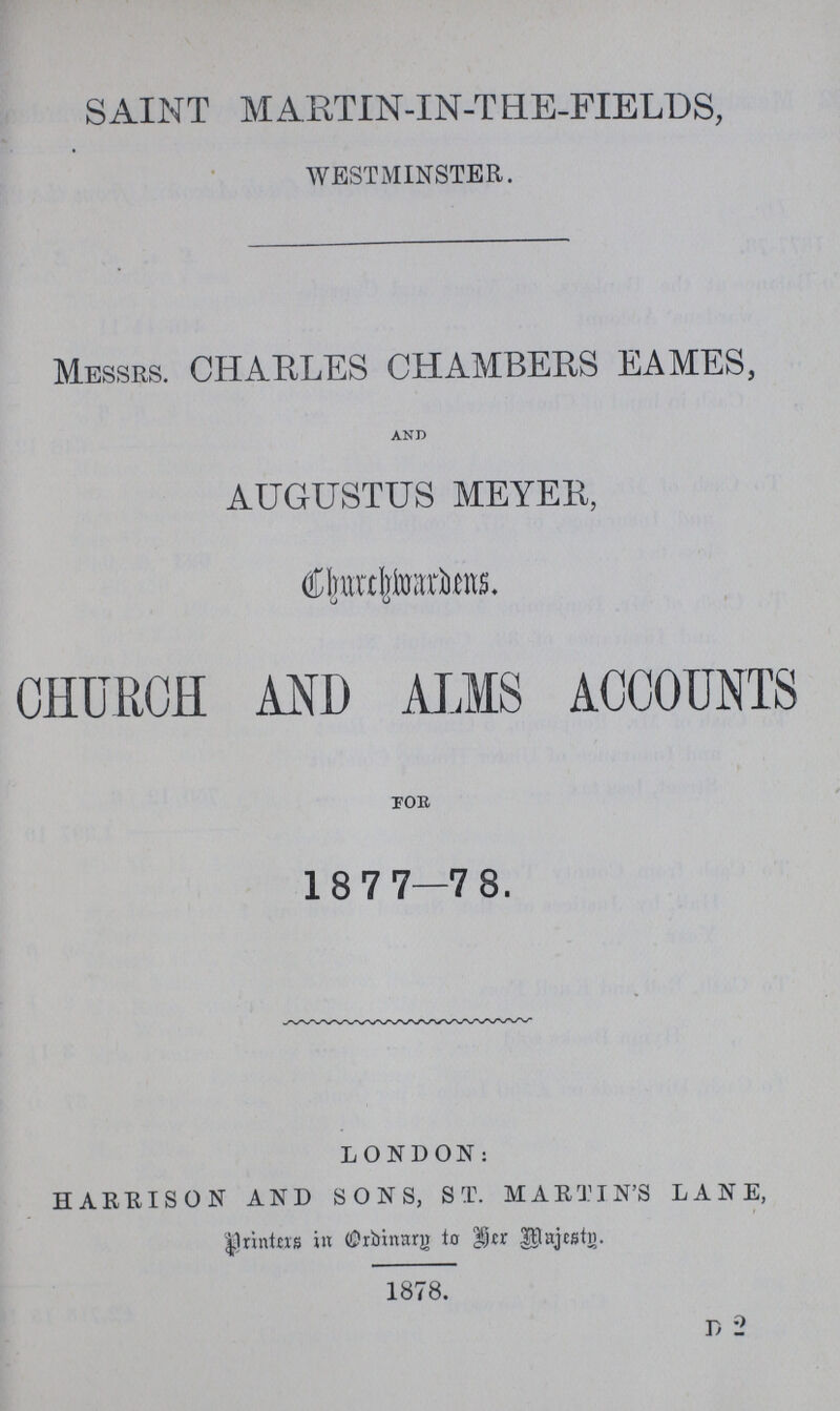 SAINT MARTIN-IN-THE-FIELDS, WESTMINSTER. MESSRS. CHARLES CHAMBERS EAMES, and AUGUSTUS MEYER, Churchwardens, CHURCH AND ALMS ACCOUNTS FOR 1877—78. LONDON: HARRISON AND SONS, ST. MARTIN'S LANE, Printers in Ordinary to Her Majesty. 1878. D 2