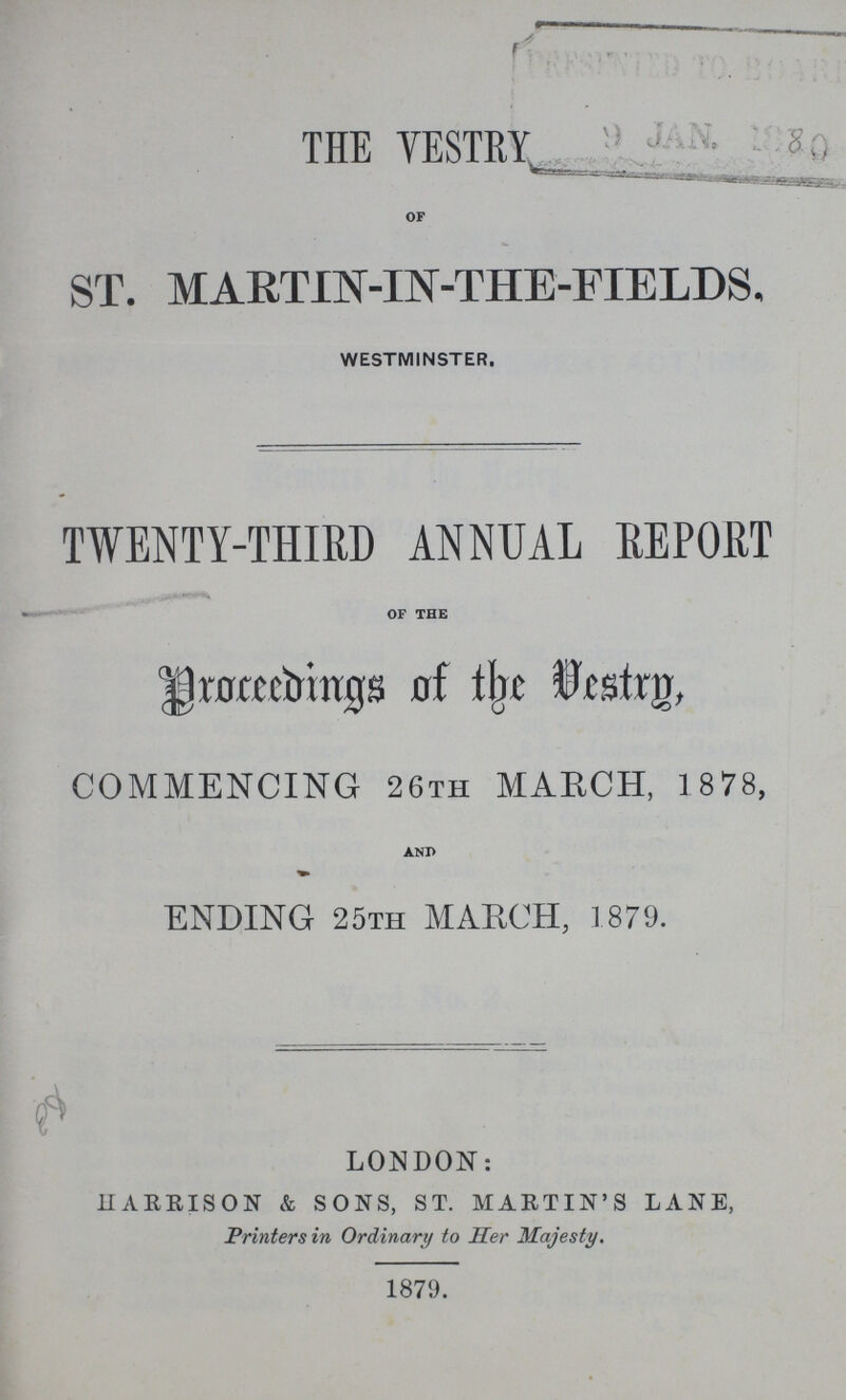 THE YESTRY OF ST. MARTIN-IN-THE-FIEIDS. WESTMINSTER. TWENTY-THIRD ANNUAL REPORT OF THE proceedings of the Vestry, COMMENCING 26th MARCH, 1 878, AND ENDING 25TH MARCH, 1879. LONDON: HARRISON & SONS, ST. MARTIN'S LANE, Printers in Ordinary to Her Majesty. 1879.