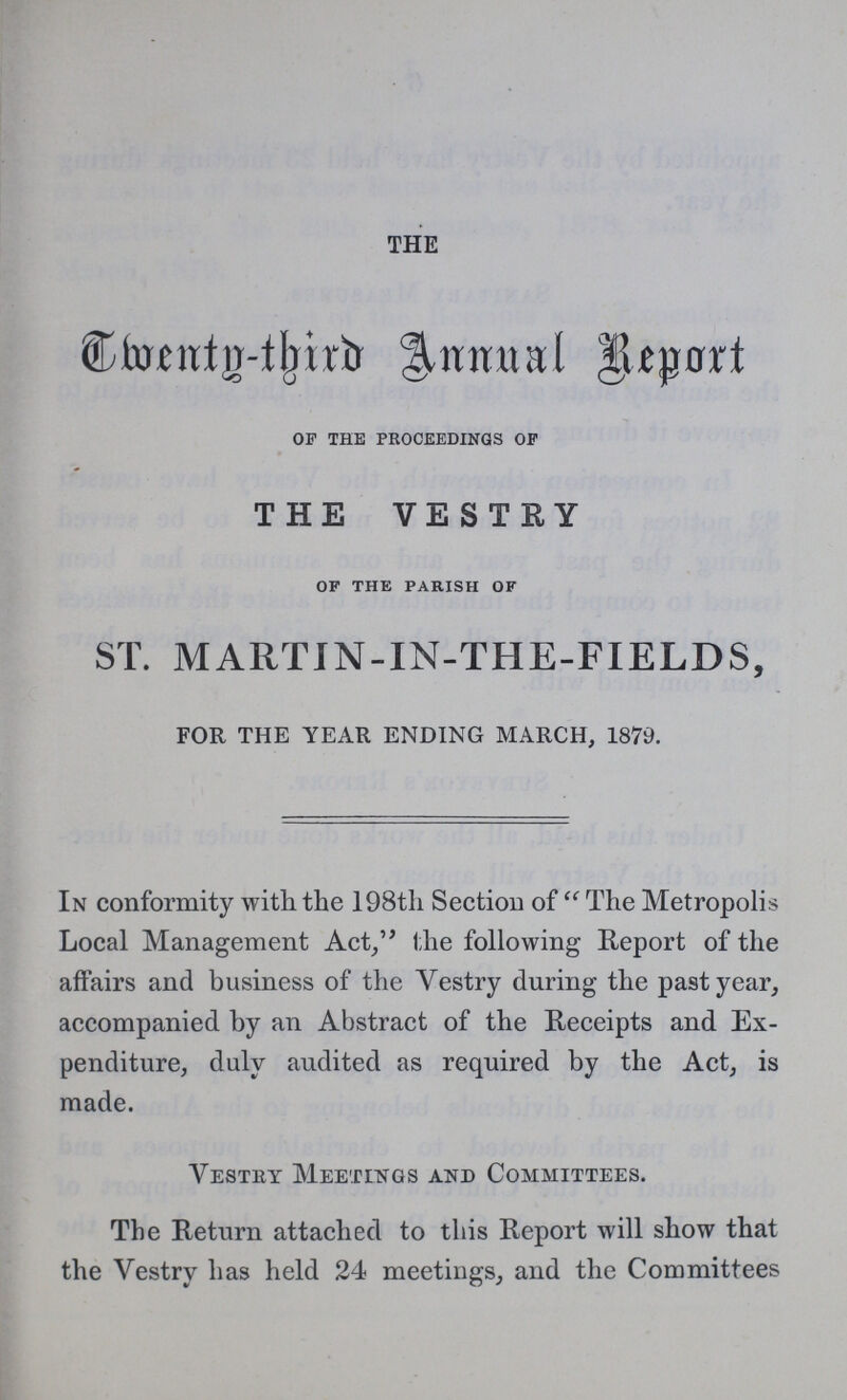 THE Twenty -third Annual Report of the proceedings of THE VESTRY of the parish of ST. MARTIN-IN-THE-FIELDS, FOR THE YEAR ENDING MARCH, 1879. In conformity with the 198th Section of “The Metropolis Local Management Act,” the following Report of the affairs and business of the Vestry during the past year, accompanied by an Abstract of the Receipts and Ex penditure, duly audited as required by the Act, is made. Vestry Meetings and Committees. The Return attached to this Report will show that the Vestry has held 24 meetings, and the Committees