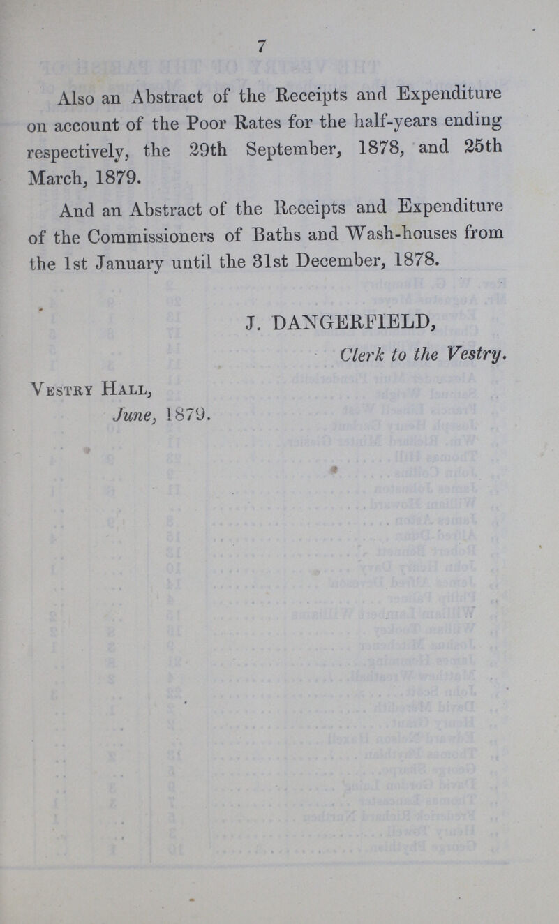7 Also an Abstract of the Receipts and Expenditure on account of the Poor Rates for the half-years ending respectively, the 29th September, 1878, and 25th March, 1879. And an Abstract of the Receipts and Expenditure of the Commissioners of Baths and Wash-houses from the 1st January until the 31st December, 1878. J. DANGERFIELD, Clerk to the Vestry. Vestry Hall, June, 1879.