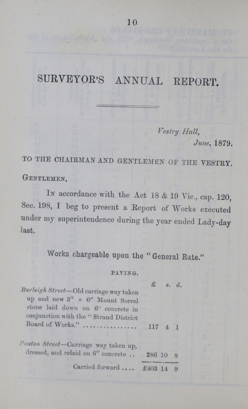 10 SURVEYOR'S ANNUAL REPORT. Vestry Hall, June, 1879. TO THE CHAIRMAN AND GENTLEMEN OF THE VESTRY. Gentlemen, In accordance with the Act .18 & 19 Vic., cap. 120, Sec. 198, I beg to present a Report of Works executed under my superintendence during the year ended Lady-day last. Works chargeable upon the “General Rate.” paying. £ s. d. Burleigh Street—Old carriage way taken up and new 3 x 6 Mount Sorrel stone laid down on 6 concrete in conjunction with the Strand District Board of Works. 117 4 1 Punton Street—Carriage way taken up, dressed, and relaid on 6 concrete 286 10 8 Carried forward £403 14 9