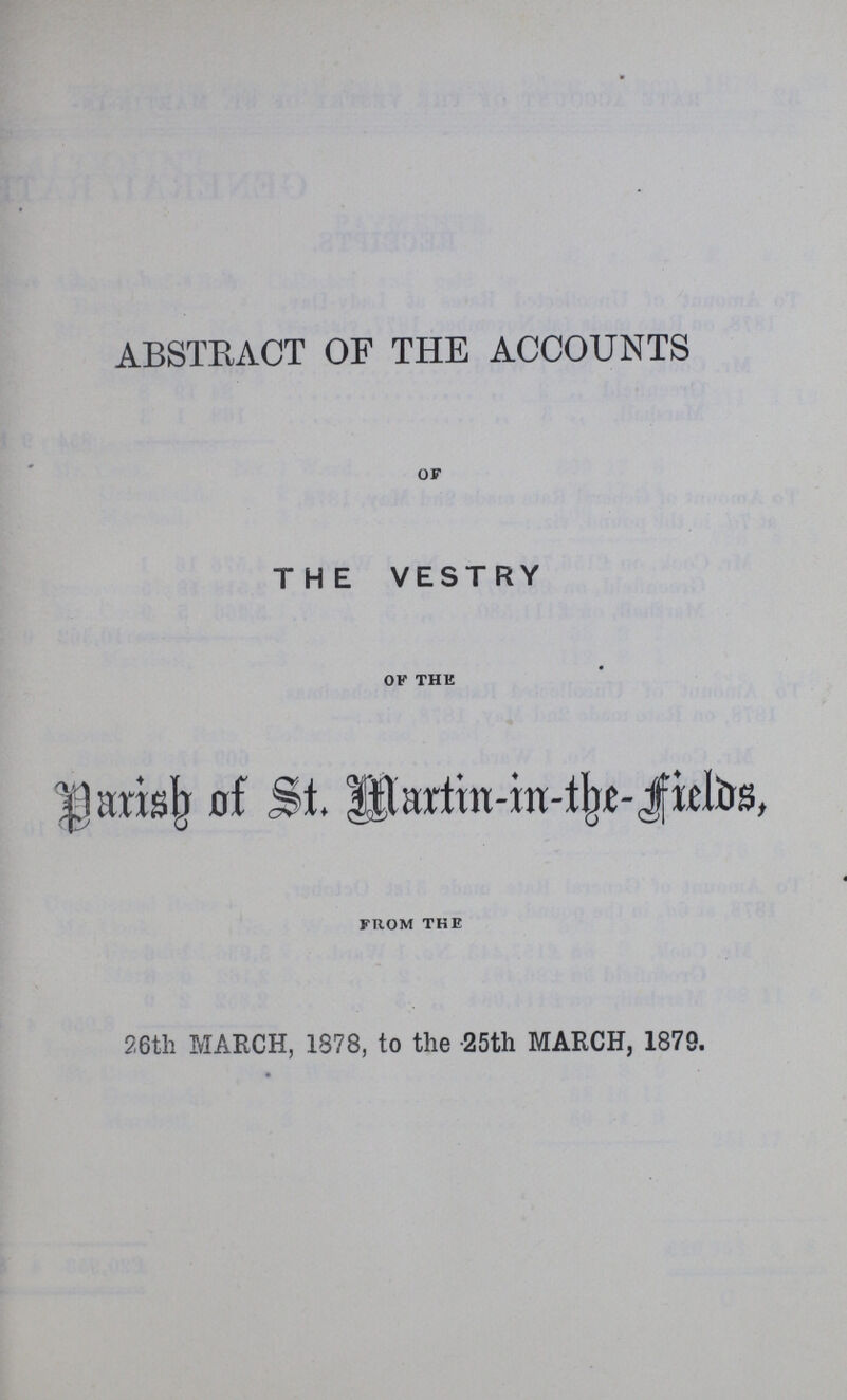 ABSTRACT OF THE ACCOUNTS OF THE VESTRY OF THE Parish of St. Martin-in the Fields, FROM THE 26th MARCH, 1878, to the -25th MARCH, 1879.