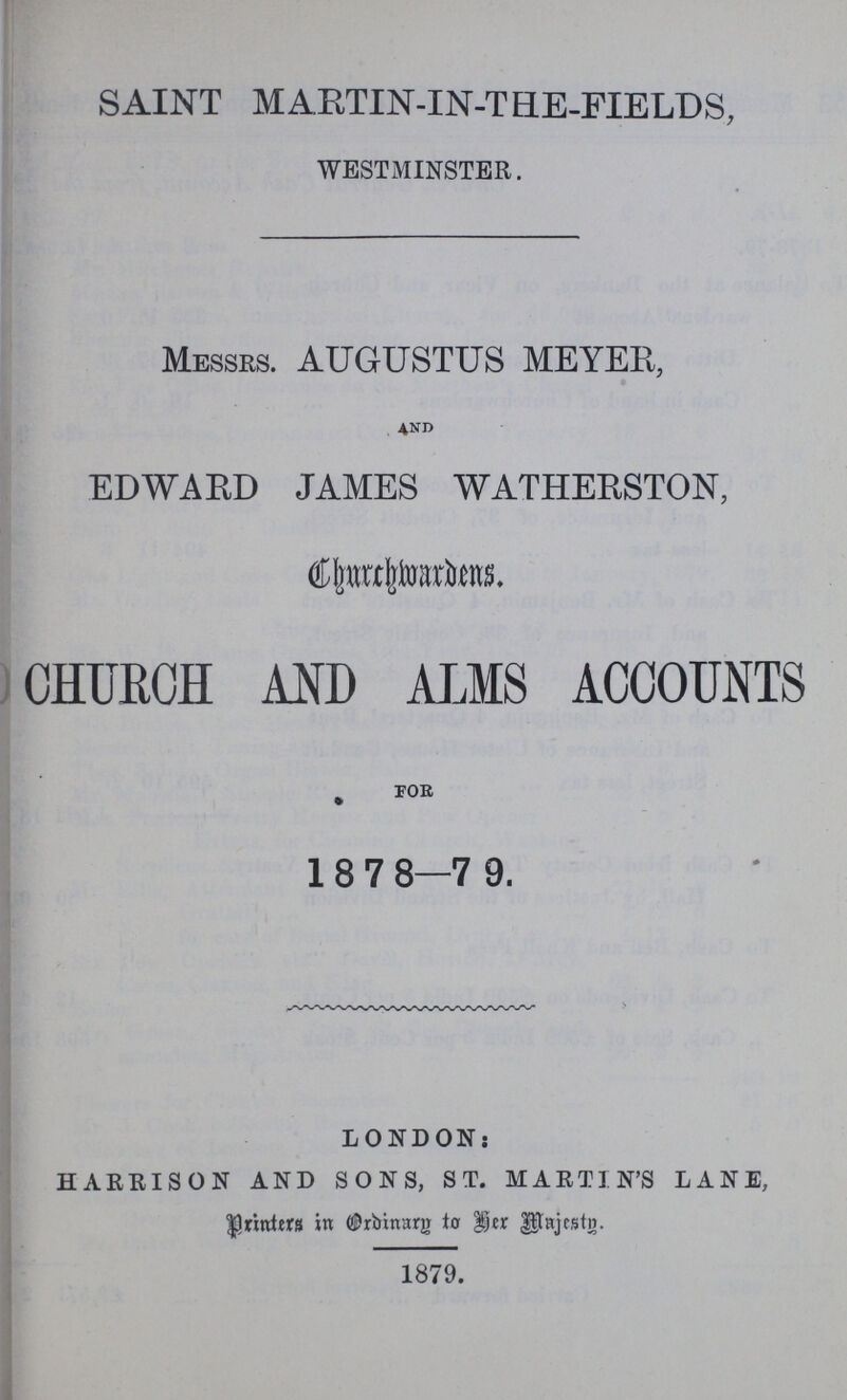 SAINT MARTIN-IN-THE-FIELDS, WESTMINSTER. MESSRS. AUGUSTUS MEYER, 4ND EDWARD JAMES WATHERSTON, Churchwardens. CHURCH AND ALMS ACCOUNTS FOR 1878—79. LONDON; HARRISON AND SONS, ST. MARTIN'S LANE, Printers in Ordinary to her Majesty. 1879.