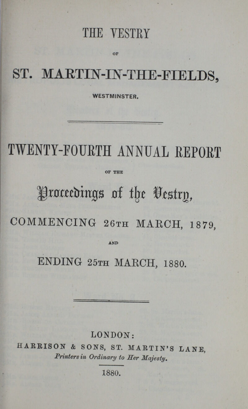 THE VESTRY OF ST. MARTIN-IN-THE-FIELDS, WESTMINSTER. TWENTY-FOURTH ANNUAL REPORT OF THE Proceedings of the Vestry, COMMENCING 26TH MARCH, 1879, AND ENDING 25TH MARCH, 1880. LONDON: HARRISON & SONS, ST. MARTIN'S LANE, Printers in Ordinary to Her Majesty. 1880.