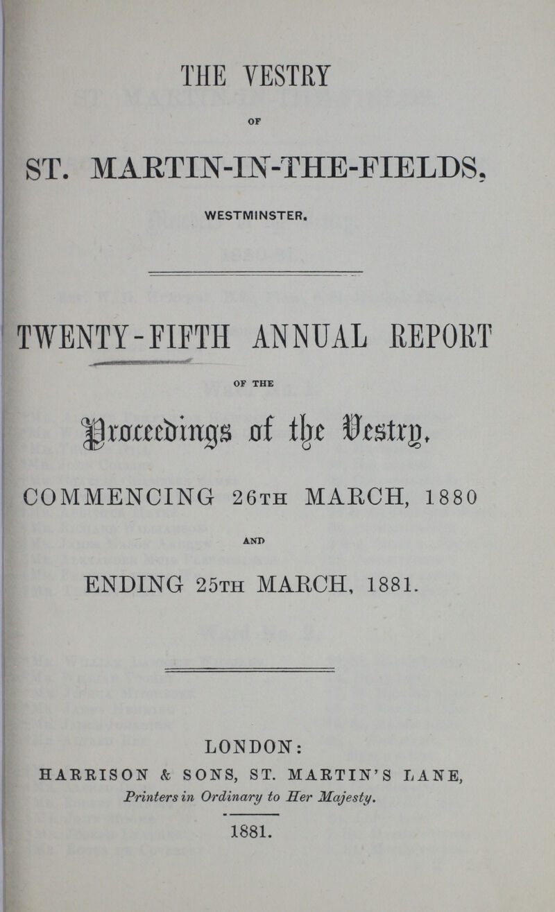 THE VESTRY OF ST. MARTIN-IN-THE-FIELDS, WESTMINSTER. TWENTY-FIFTH ANNUAL REPORT OF THE Proceeding of the Vestry COMMENCING 26th MARCH, 1880 AND ENDING 25th MARCH, 1881. LONDON: HARRISON & SONS, ST. MARTIN'S LANE, Printers in Ordinary to Her Majesty. 1881.