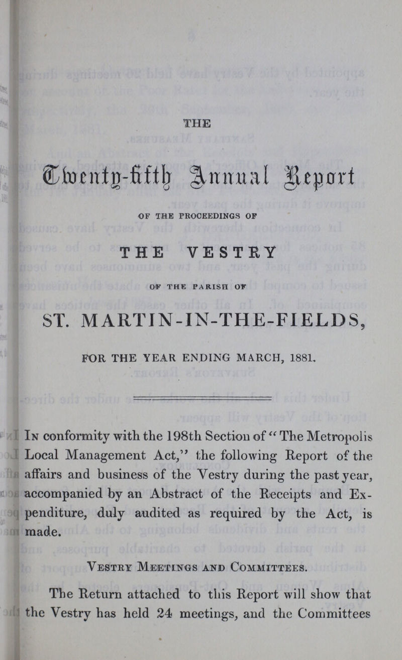 THE Twenty-five Annual Report of the proceedings of THE VESTRY of the parish of ST. MARTIN-IN-THE-FIELDS, FOR THE YEAR ENDING MARCH, 1881. In conformity with the 198th Section of The Metropolis Local Management Act, the following Report of the affairs and business of the Vestry during the past year, accompanied by an Abstract of the Receipts and Ex penditure, duly audited as required by the Act, is made. Vestry Meetings and Committees. The Return attached to this Report will show that the Vestry has held 24 meetings, and the Committees