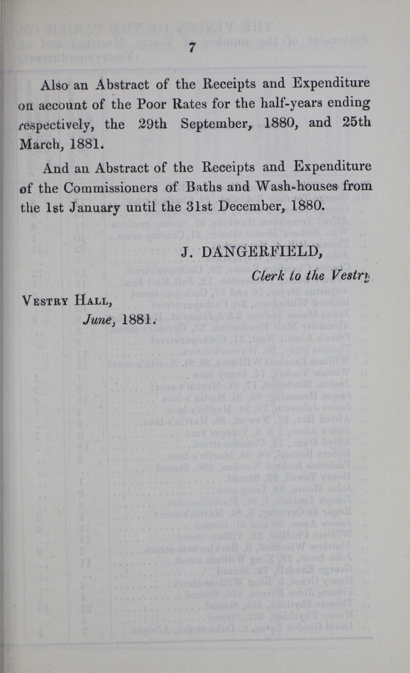 7 Also an Abstract of the Receipts and Expenditure on account of the Poor Rates for the half-years ending respectively, the 29th September, 1880, and 25th March, 1881. And an Abstract of the Receipts and Expenditure of the Commissioners of Baths and Wash-houses from the 1st January until the 31st December, 1880. J. DANGERFIELD, Clerk to the Vestrt Vestry Hall, June, 1881.