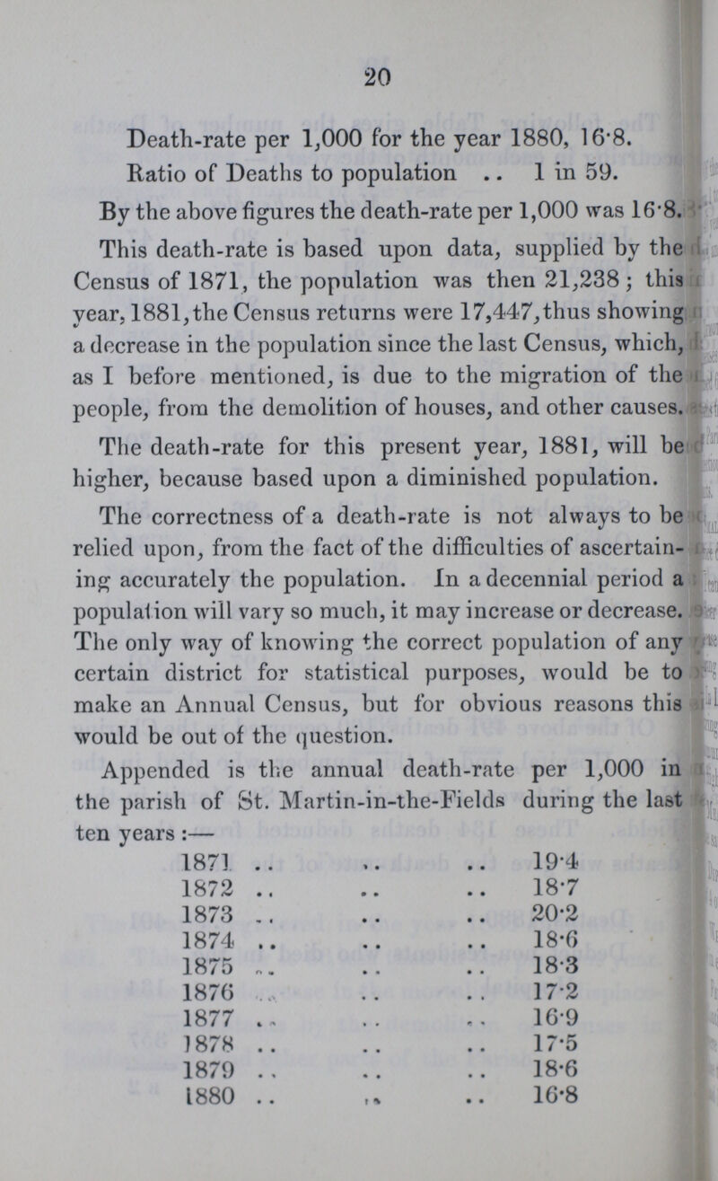 20 Death-rate per 1,000 for the year 1880, 16.8. Ratio of Deaths to population 1 in 59. By the above figures the death-rate per 1,000 was 16.8. This death-rate is based upon data, supplied by the Census of 1871, the population was then 21,238; this year, 1881,the Census returns were 17,447,thus showing a decrease in the population since the last Census, which, as I before mentioned, is due to the migration of the people, from the demolition of houses, and other causes. The death-rate for this present year, 1881, will be higher, because based upon a diminished population. The correctness of a death-rate is not always to be relied upon, from the fact of the difficulties of ascertain ing accurately the population. In a decennial period a population will vary so much, it may increase or decrease. The only way of knowing the correct population of any certain district for statistical purposes, would be to make an Annual Census, but for obvious reasons this would be out of the question. Appended is the annual death-rate per 1,000 in the parish of St. Martin-in-the-Fields during the last ten years :— 1871 19.4 1872 18.7 1873 20.2 1874 18.6 1875 18.3 1876 17.2 1877 16.9 1878 17.5 1879 18.6 1880 16.8