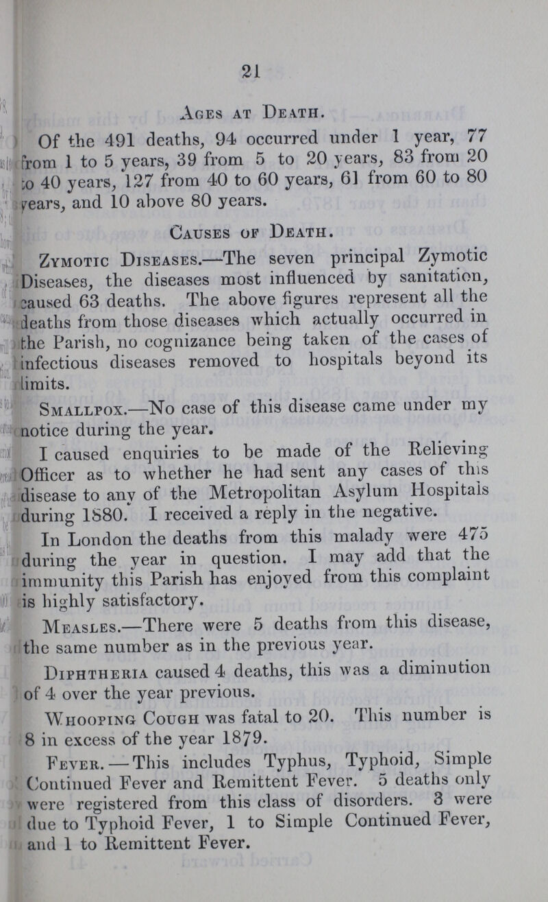21 Ages at Death. Of the 491 deaths, 94 occurred under 1 year, 77 (from 1 to 5 years, 39 from 5 to 20 years, 83 from 20 to 40 years, 127 from 40 to 60 years, 61 from 60 to 80 pears, and 10 above 80 years. Causes of Death. Zymotic Diseases.—The seven principal Zymotic Diseases, the diseases most influenced by sanitation, caused 63 deaths. The above figures represent all the deaths from those diseases which actually occurred in the Parish, no cognizance being taken of the cases of infectious diseases removed to hospitals beyond its limits. Smallpox.—No case of this disease came under my notice during the year. I caused enquiries to be made of the Relieving Officer as to whether he had sent any cases of this disease to any of the Metropolitan Asylum Hospitals during 1S80. I received a reply in the negative. In London the deaths from this malady were 475 during the year in question. I may add that the immunity this Parish has enjoyed from this complaint is highly satisfactory. Measles.—There were 5 deaths from this disease, the same number as in the previous year. Diphtheria caused 4 deaths, this was a diminution of 4 over the year previous. Whooping Cough was fatal to 20. This number is 8 in excess of the year 1879. Fever.— This includes Typhus, Typhoid, Simple Continued Fever and Remittent Fever. 5 deaths only / were registered from this class of disorders. 3 were due to Typhoid Fever, 1 to Simple Continued Fever, and 1 to Remittent Fever.