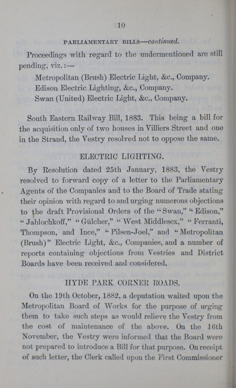 10 parliamentary bills—continued. Proceedings with regard to the undermentioned are still pending-, viz.:— Metropolitan (Brush) Electric Light, &c., Company. Edison Electric Lighting, &c., Company. Swan (United) Electric Light, &c., Company. South Eastern Railway Bill, 1883. This being a bill for the acquisition only of two houses in Villiers Street and one in the Strand, the Vestry resolved not to oppose the same. ELECTRIC LIGHTING. By Resolution dated 25th January, 1883, the Yestry resolved to forward copy of a letter to the Parliamentary Agents of the Companies and to the Board of Trade stating their opinion with regard to and urging numerous objections to the draft Provisional Orders of the Swan, Edison, Jablochkoff, Giilcher, West Middlesex, Ferranti, Thompson, and Ince, Pilsen-Joel, and  Metropolitan (Brush) Electric Light, &c., Companies, and a number of reports containing objections from Vestries and District Boards have been received and considered. HYDE PARK CORNER ROADS. On the 19th October, 1882, a deputation waited upon the Metropolitan Board of Works for the purpose of urging them to take such steps as would relieve the Vestry from the cost of maintenance of the above. On the lGth November, the Vestry were informed that the Board were not prepared to introduce a Bill for that purpose. On receipt of such letter, the Clerk called upon the First Commissioner