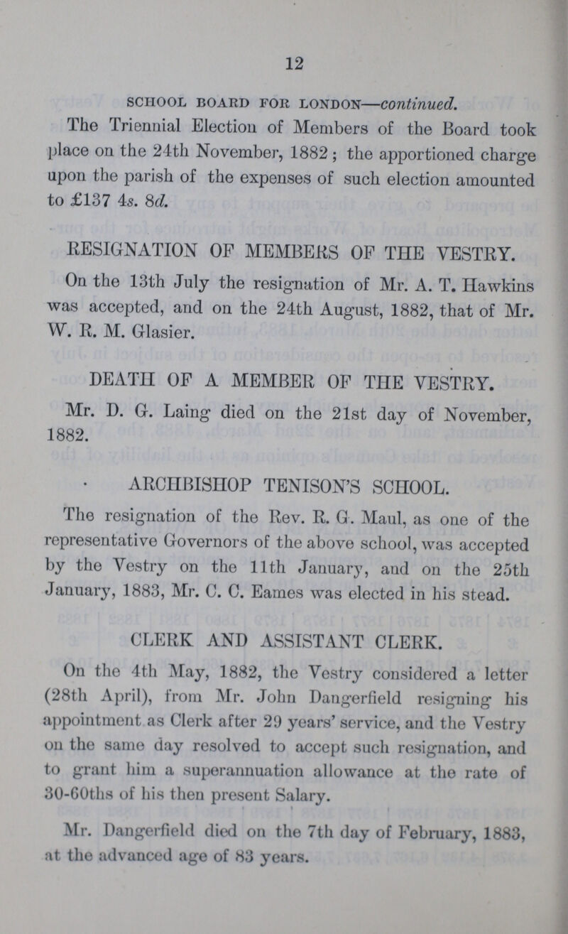 12 school board for London—continued. The Triennial Election of Members of the Board took place on the 24th November, 1882 ; the apportioned charge upon the parish of the expenses of such election amounted to £137 4s. 8d. RESIGNATION OF MEMBERS OF THE VESTRY. On the 13th July the resignation of Mr. A. T. Hawkins was accepted, and on the 24th August, 1882, that of Mr. W. R. M. Glasier. DEATH OF A MEMBER OF THE VESTRY. Mr. D. G. Laing died on the 21st day of November, 1882. ARCHBISHOP TENISON'S SCHOOL. The resignation of the Rev. R. G. Maul, as one of the representative Governors of the above school, was accepted by the Vestry on the 11th January, and on the 25th January, 1883, Mr. C. C. Eames was elected in his stead. CLERK AND ASSISTANT CLERK. On the 4th May, 1882, the Vestry considered a letter (28th April), from Mr. John Dangerfield resigning his appointment as Clerk after 29 years' service, and the Vestry on the same day resolved to accept such resignation, and to grant him a superannuation allowance at the rate of 30-60ths of his then present Salary. Mr. Dangerfield died on the 7th day of February, 1883, at the advanced age of 83 years.