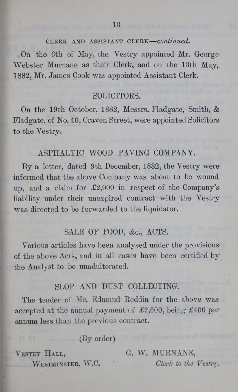 13 clerk and assistant clerk—Continued. On the 6th of May, the Vestry appointed Mr. George Webster Murnane as their Clerk, and on the 13th May, 1882, Mr. James Cook was appointed Assistant Clerk. SOLICITORS. On the 19th October, 1882, Messrs. Fladgate, Smith, & Fladgate, of No. 40, Craven Street, were appointed Solicitors to the Vestry. ASPHALTIC WOOD PAVING COMPANY. By a letter, dated 9th December, 1882, the Vestry were informed that the above Company was about to be wound up, and a claim for £2,000 in respect of the Company's liability under their unexpired contract with the Vestry was directed to be forwarded to the liquidator. SALE OF FOOD, &c., ACTS. Various articles have been analysed under the provisions of the above Acts, and in all cases have been certified by the Analyst to be unadulterated. SLOP AND DUST COLLECTING. The tender of Mr. Edmund Reddin for the above was accepted at the annual payment of £2,600, being £400 per annum less than the previous contract. (By order) Vestry Hall, G. W. MURNANE, Westminster, W.C. Clerk to the Vestrr.