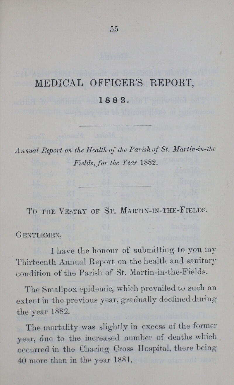 55 MEDICAL OFFICER'S REPORT, 18 8 2. Annual Report on the Health of the Parish of St. Martin-in-the Fields, for the Year 1882. To the Vestry of St. Martin-in-the-Fields. Gentlemen, I have the honour of submitting to you my Thirteenth Annual Report on the health and sanitary condition of the Parish of St. Martin-in-the-Fields. The Smallpox epidemic, which prevailed to such an extent in the previous year, gradually declined during the year 1882. The mortality was slightly in excess of the former year, due to the increased number of deaths which occurred in the Charing Cross Hospital, there being 40 more than in the year 1881,