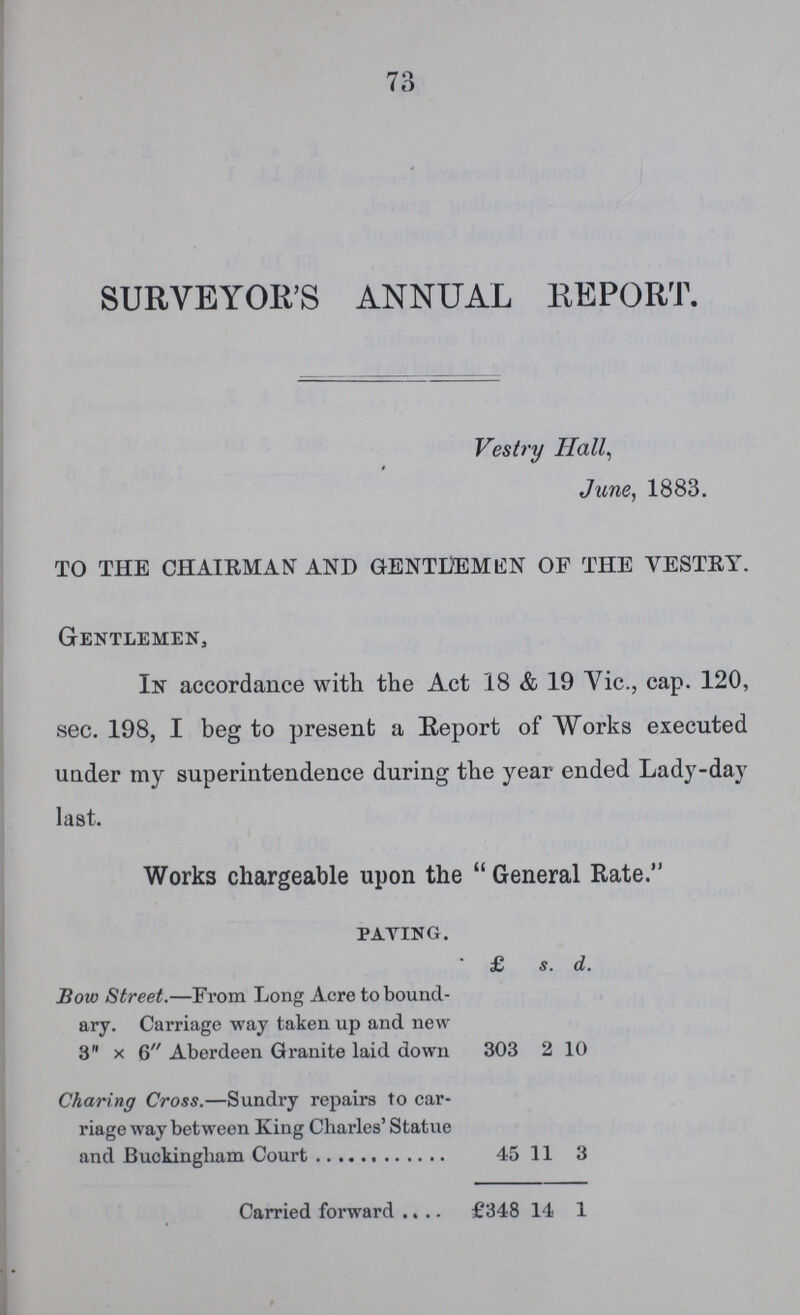 73 SURVEYOR'S ANNUAL REPORT. Vestry Hall, June, 1883. TO THE CHAIRMAN AND GENTLEMEN OF THE VESTRY. Gentlemen, In accordance with the Act 18 & 19 Vic., cap. 120, sec. 198, I beg to present a Report of Works executed under my superintendence during the year ended Lady-day last. Works chargeable upon the General Rate. paving. £ s. d. Bow Street.—From Long Acre to bound ary. Carriage way taken up and new 3 x 6 Aberdeen Granite laid down 303 2 10 Charing Cross.—Sundry repairs to car riage way between King Charles' Statue 45 11 3 Carried forward £348 14 1