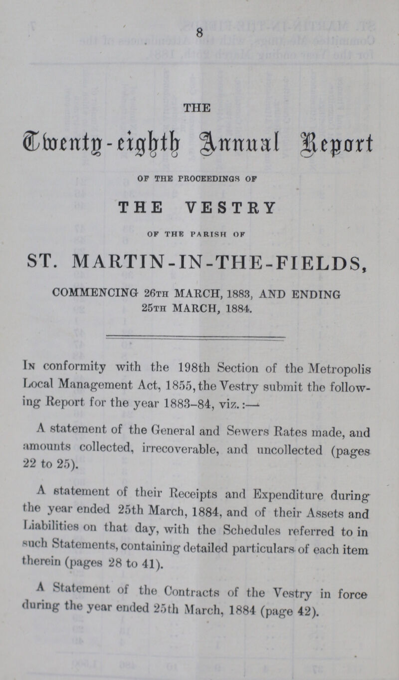 8 THE Twenty-eight Annual Report of the proceedings of THE VESTRY of the parish of ST. MARTIN-IN-THE-FIELDS, COMMENCING 26th MARCH, 1883, AND ENDING 25th MARCH, 1884. In conformity with the 198th Section of the Metropolis Local Management Act, 1855, the Vestry submit the follow ing Report for the year 1883-84, viz.:— A statement of the General and Sewers Rates made, and amounts collected, irrecoverable, and uncollected (pages 22 to 25). A statement of their Receipts and Expenditure during the year ended 25th March, 1884, and of their Assets and Liabilities on that day, with the Schedules referred to in such Statements, containing detailed particulars of each item therein (pages 28 to 41). A Statement of the Contracts of the Vestry in force during the year ended 25th March, 1884 (page 42).