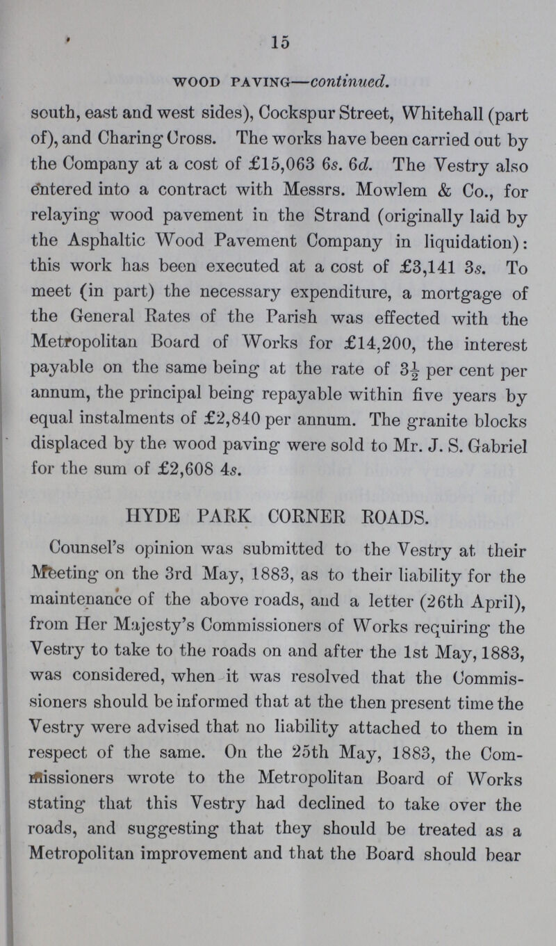 15 Wood Paving—continued. south, east and west sides), Cockspur Street, Whitehall (part of), and Charing Cross. The works have been carried out by the Company at a cost of £15,063 65. 6d. The Vestry also entered into a contract with Messrs. Mowlem & Co., for relaying wood pavement in the Strand (originally laid by the Asphaltic Wood Pavement Company in liquidation): this work has been executed at a cost of £3,141 3.9. To meet (in part) the necessary expenditure, a mortgage of the General Rates of the Parish was effected with the Metropolitan Board of Works for £14,200, the interest payable on the same being at the rate of 3½ per cent per annum, the principal being repayable within five years by equal instalments of £2,840 per annum. The granite blocks displaced by the wood paving were sold to Mr. J. S. Gabriel for the sum of £2,608 4s. HYDE PARK CORNER ROADS. Counsel's opinion was submitted to the Vestry at their Meeting on the 3rd May, 1883, as to their liability for the maintenance of the above roads, and a letter (26th April), from Her Majesty's Commissioners of Works requiring the Vestry to take to the roads on and after the 1st May, 1883, was considered, when it was resolved that the Commis sioners should be informed that at the then present time the Vestry were advised that 110 liability attached to them in respect of the same. On the 25th May, 1883, the Com missioners wrote to the Metropolitan Board of Works stating that this Vestry had declined to take over the roads, and suggesting that they should be treated as a Metropolitan improvement and that the Board should bear