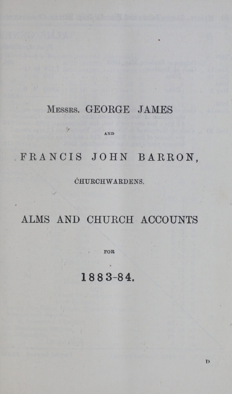 Messrs. GEORGE JAMES and FRANCIS JOHN BARRON, Churchwardens. ALMS AND CHURCH ACCOUNTS FOR 1883-84. D