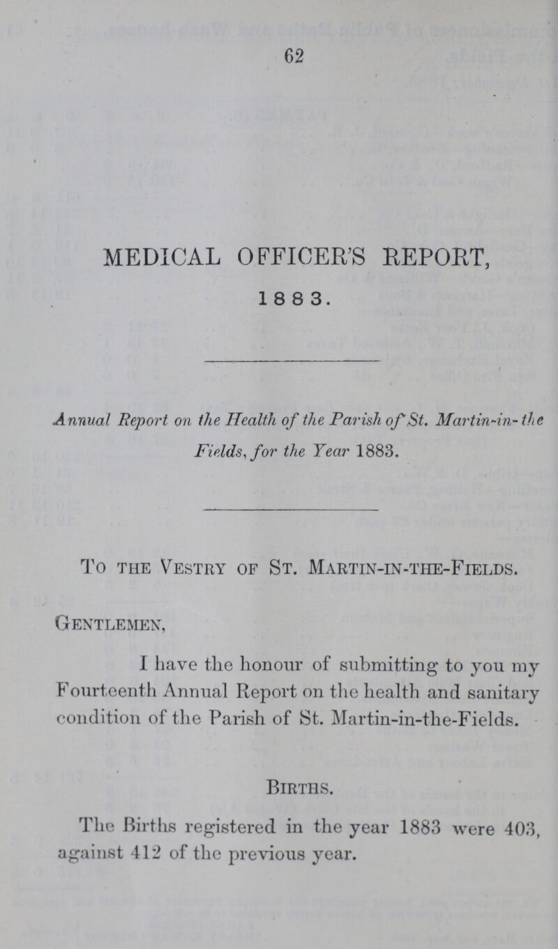MEDICAL OFFICER'S REPORT, 18 8 3. Annual Report on the Health of the Parish of St. Mar tin-in- the Fields, for the Year 1883. To the Vestry of St. Martin-in-the-Fields. Gentlemen, I have the honour of submitting to you my Fourteenth Annual Report on the health and sanitary condition of the Parish of St. Martin-in-the-Fields. Births. The Births registered in the year 1883 were 403, against 412 of the previous year.