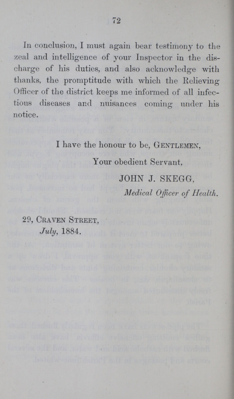 72 In conclusion, I must again bear testimony to the zeal and intelligence of your Inspector in the dis charge of his duties, and also acknowledge with thanks, the promptitude with which the Relieving Officer of the district keeps me informed of all infec tious diseases and nuisances coming under his notice. I have the honour to be, Gentlemen, Your obedient Servant, JOHN J. SKEGG, Medical Officer of Health. 29, Craven Street, July, 1884.