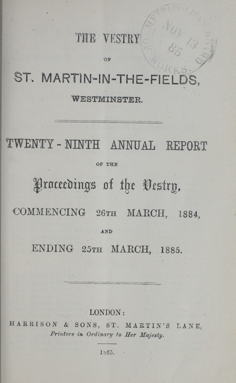THE VESTRY of ST. MARTIN-IN-THE-FIELDS, WESTMINSTER. TWENTY-NINTH ANNUAL REPORT OF the Proceedings of the Vestry, COMMENCING 26th MARCH, 1884, and ENDING 25th MABCH, 1885. LONDON: HARRISON & SONS, ST. MARTIN'S LANE, Printers in Ordinary to Her Majesty. 1885.