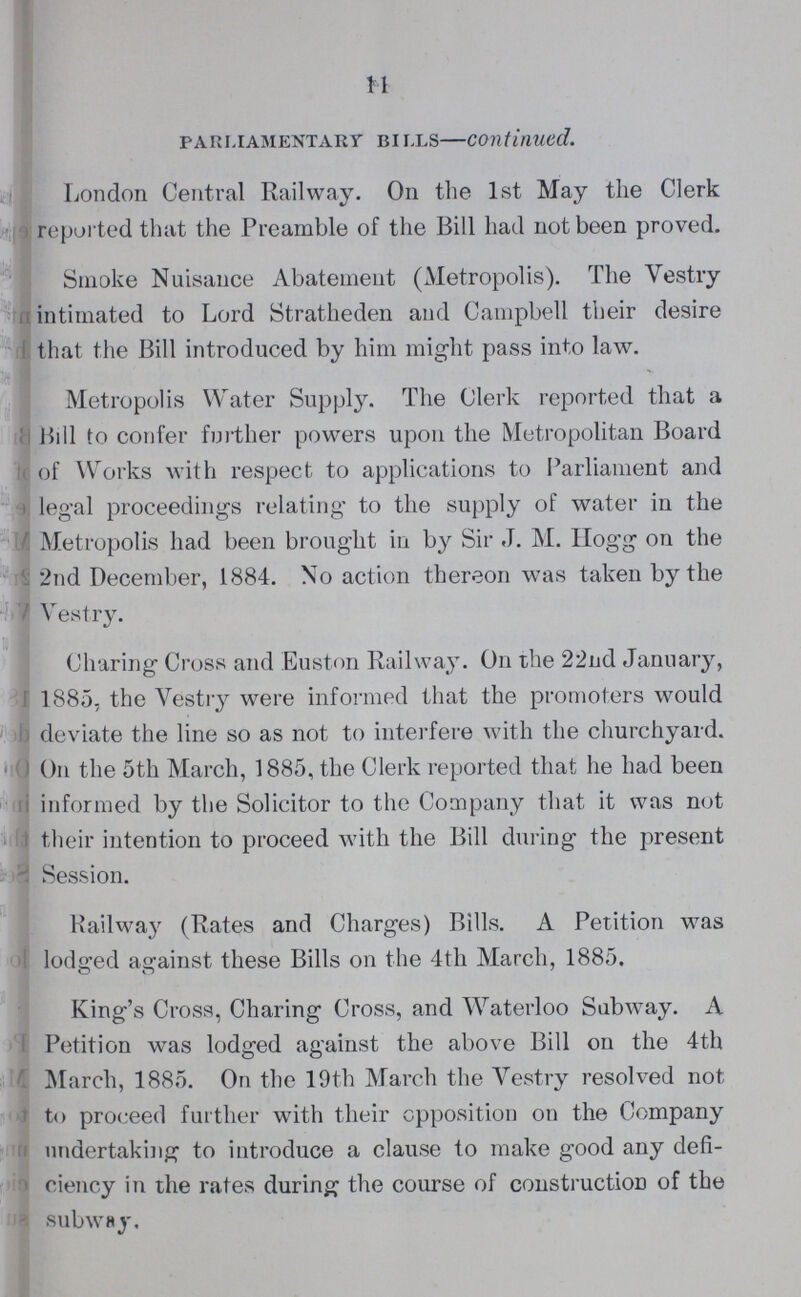 11 parliamentary bi lls—continued. London Central Railway. On the 1st May the Clerk reported that the Preamble of the Bill had not been proved. Smoke Nuisance Abatement (Metropolis). The Vestry intimated to Lord Stratheden and Campbell their desire . that the Bill introduced by him might pass into law. Metropolis Water Supply. The Clerk reported that a Bill to confer further powers upon the Metropolitan Board of Works with respect to applications to Parliament and legal proceedings relating to the supply of water in the Metropolis had been brought in by Sir J. M. Hogg on the 2nd December, 1884. No action thereon was taken by the Vestry. Charing Cross and Euston Railway. On the 22nd Jannary, 1885, the Vestry were informed that the promoters would deviate the line so as not to interfere with the churchyard. On the 5th March, 1885, the Clerk reported that he had been informed by the Solicitor to the Company that it was not their intention to proceed with the Bill during the present Session. Railway (Rates and Charges) Bills. A Petition was lodged against these Bills on the 4th March, 1885. King's Cross, Charing Cross, and Waterloo Subway. A Petition was lodged against the above Bill on the 4th March, 1885. On the 19th March the Vestry resolved not to proceed further with their opposition on the Company undertaking to introduce a clause to make good any defi ciency in the rates during the course of construction of the subway.