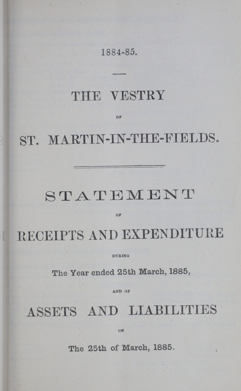 1884-85. THE VESTRY of ST. MARTIN-IN-THE-FIELDS. STATEMENT or RECEIPTS AND EXPENDITURE during The Year ended 25th March, 1885, and of ASSETS AND LIABILITIES on The 25th of March, 1885.