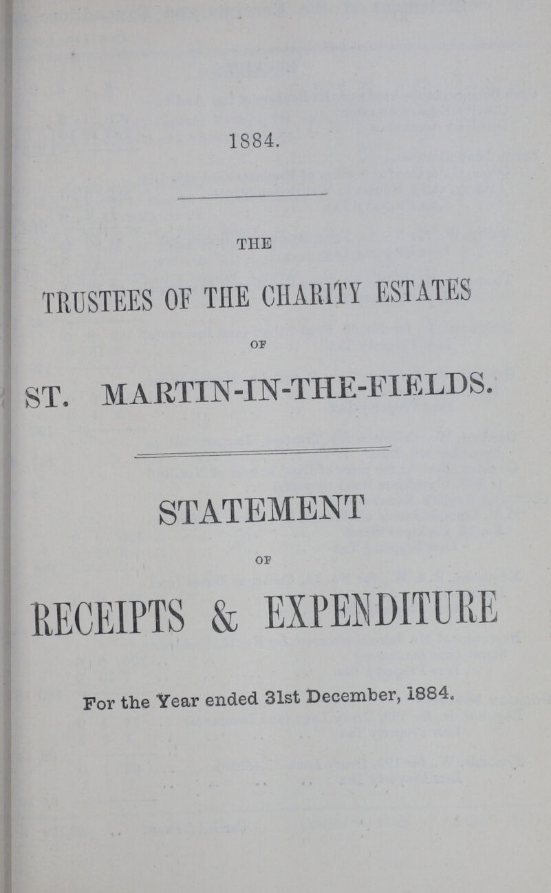 1884. THE TRUSTEES OF THE CHARITY ESTATES of ST. MARTIN-IN-THE-FI ELDS. STATEMENT of RECEIPTS & EXPENDITURE For the Year ended 31st December, 1884,