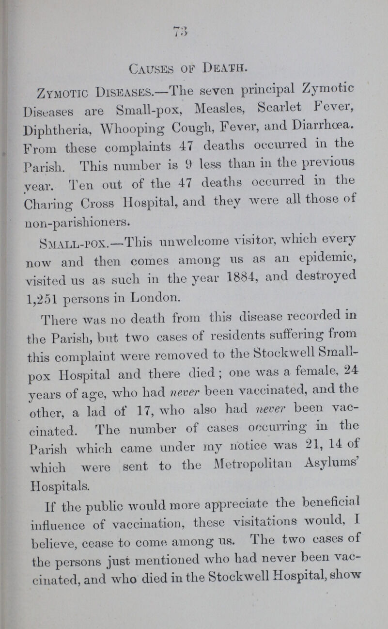 73 Causes of Death. Zymotic Diseases.—The seven prineipal Zymotic Diseases are Small-pox, Measles, Scarlet Fever, Diphtheria, Whooping Cough, Fever, and Diarrhoea. From these complaints 47 deaths occurred in the Parish. This number is less than in the previous year. Ten out of the 47 deaths occurred in the Charing Cross Hospital, and they were all those of non-parishioners. Small-pox.—This unwelcome visitor, which every now and then comes among us as an epidemic, visited us as such in the year 1884, and destroyed 1,251 persons in London. There was no death from this disease recorded in the Parish, but two cases of residents suffering from this complaint were removed to the Stockwell Small pox Hospital and there died ; one was a female, 24 years of age, who had never been vaccinated, and the other, a lad of 17, who also had never been vac cinated. The number of cases occurring in the Parish which came under my notice was 21, 14 of which were sent to the Metropolitan Asylums' Hospitals. If the public would more appreciate the beneficial influence of vaccination, these visitations would, I believe, cease to come among us. The two cases of the persons just mentioned who had never been vac cinated, and who died in the Stockwell Hospital, show