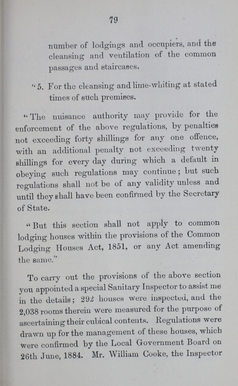 79 number of lodgings and occupiers, and the cleansing and ventilation of the common passages and staircases. 5. For the cleansing and lime-whiting at stated times of such premises. The nuisance authority may provide for the enforcement of the above regulations, by penalties not exceeding forty shillings for any one offence, with an additional penalty not exceeding twenty shillings for every day during which a default in obeying such regulations may continue; but such regulations shall not be of any validity unless and until they shall have been confirmed by the Secretary of State. But this section shall not apply to common lodging houses within the provisions of the Common Lodging Houses Act, 1851, or any Act amending the same. To carry out the provisions of the above section you appointed a special Sanitary Inspector to assist me in the details; 292 houses were inspected, and the 2,038 rooms therein were measured for the purpose of ascertaining their cubical contents. Regulations were drawn up for the management of these houses, which were confirmed by the Local Government Board on 26th June, 1884. Mr. William Cooke, the Inspector