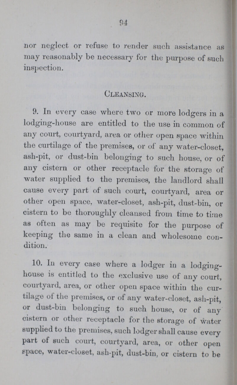 94 nor neglect or refuse to render such assistance as may reasonably be necessary for the purpose of such inspection. Cleansing. 9. In every case where two or more lodgers in a lodging-house are entitled to the use in common of any court, courtyard, area or other open space within the curtilage of the premises, or of any water-closet, ash-pit, or dust-bin belonging to such house, or of any cistern or other receptacle for the storage of water supplied to the premises, the landlord shall cause every part of such court, courtyard, area or other open space, water-closet, ash-pit, dust-bin, or cistern to be thoroughly cleansed from time to time as often as may be requisite for the purpose of keeping the same in a clean and wholesome con dition. 10. In every case where a lodger in a lodging house is entitled to the exclusive use of any court, courtyard, area, or other open space within the cur tilage of the premises, or of any water-closet, ash-pit, or dust-bin belonging to such house, or of any cistern or other receptacle for the storage of water supplied to the premises, such lodger shall cause every part of such court, courtyard, area, or other open space, water-closet, ash-pit, dust-bin, or cistern to be