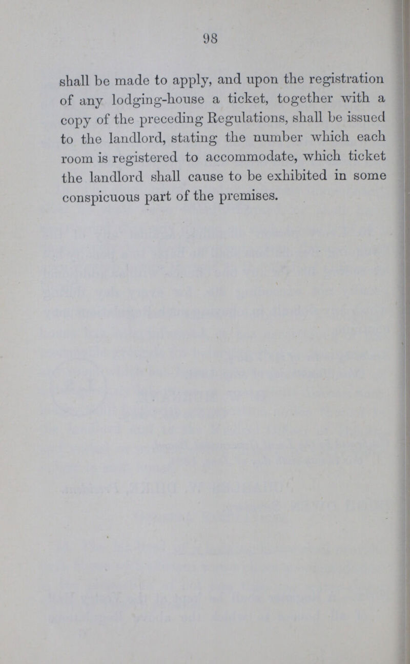 98 shall be made to apply, and upon the registration of any lodging-house a ticket, together with a copy of the preceding Regulations, shall be issued to the landlord, stating the number which each room is registered to accommodate, which ticket the landlord shall cause to be exhibited in some conspicuous part of the premises.